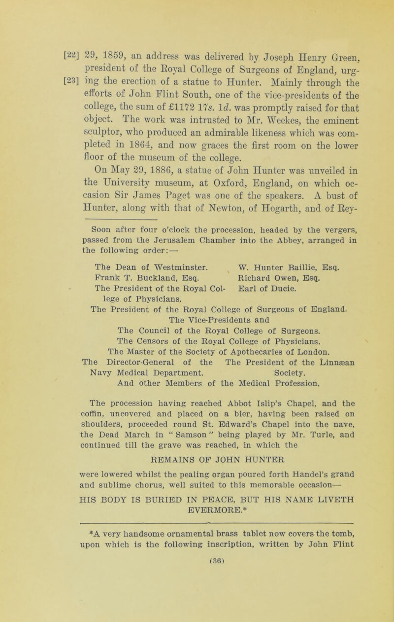 [22] 29, 1859, an address was delivered by Joseph Henry Green, president of the Koyal College of Surgeons of England, urg- [23] ing the erection of a statue to Hunter. Mainty through the efforts of John Flint South, one of the vice-presidents of the college, the sum of £1172 17s. Id. was promptly raised for that object. The work was intrusted to Mr. Weekes, the eminent sculptor, who produced an admirable likeness which was com- pleted in 1861, and now graces the first room on the lower floor of the museum of the college. On May 29, 1886, a statue of John Hunter was unveiled in the University museum, at Oxford, England, on which oc- casion Sir James Paget was one of the speakers. A bust of Hunter, along with that of Newton, of Hogarth, and of Key- Soon after four o’clock the procession, headed by the vergers, passed from the Jerusalem Chamber into the Abbey, arranged in the following order: — The Dean of Westminster. W. Hunter Baillie, Esq. Frank T. Buckland, Esq. Richard Owen, Esq. The President of the Royal Col- Earl of Ducie. lege of Physicians. The President of the Royal College of Surgeons of England. The Vice-Presidents and The Council of the Royal College of Surgeons. The Censors of the Royal College of Physicians. The Master of the Society of Apothecaries of London. The Director-General of the The President of the Linnsean Navy Medical Department. Society. And other Members of the Medical Profession. The procession having reached Abbot Islip’s Chapel, and the coffin, uncovered and placed on a bier, having been raised on shoulders, proceeded round St. Edward’s Chapel into the nave, the Dead March in “ Samson ” being played by Mr. Turle, and continued till the grave was reached, in which the REMAINS OF JOHN HUNTER were lowered whilst the pealing organ poured forth Handel’s grand and sublime chorus, well suited to this memorable occasion— HIS BODY IS BURIED IN PEACE, BUT HIS NAME LIVETH EVERMORE.* *A very handsome ornamental brass tablet now covers the tomb, upon which is the following inscription, written by John Flint