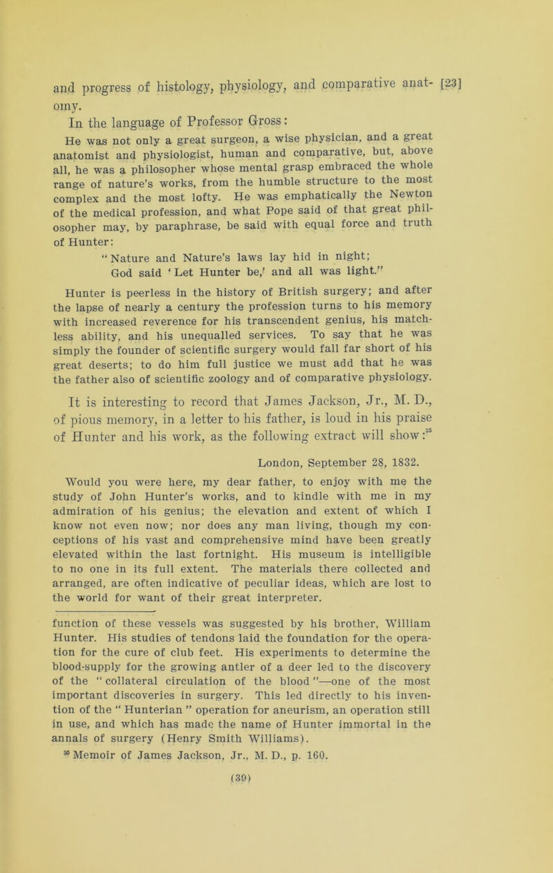 and progress of histology, physiology, and comparative anat- [23] omy. In the language of Professor Gross: He was not only a great surgeon, a wise physician, and a great anatomist and physiologist, human and comparative, but, abo\ e all, he was a philosopher whose mental grasp embraced the whole range of nature’s works, from the humble structure to the most complex and the most lofty. He was emphatically the Newton of the medical profession, and what Pope said of that great phil- osopher may, by paraphrase, be said with equal force and ti uth of Hunter: “Nature and Nature’s laws lay hid in night; God said ‘ Let Hunter be,’ and all was light.” Hunter is peerless in the history of British surgery; and after the lapse of nearly a century the profession turns to his memory with increased reverence for his transcendent genius, his match- less ability, and his unequalled services. To say that he was simply the founder of scientific surgery would fall far short of his great deserts; to do him full justice we must add that he was the father also of scientific zoology and of comparative physiology. It is interesting to record that James Jackson, Jr., M. D., of pious memory, in a letter to his father, is loud in his praise of Hunter and his work, as the following extract will show :“5 London, September 28, 1832. Would you were here, my dear father, to enjoy with me the study of John Hunter’s works, and to kindle with me in my admiration of his genius; the elevation and extent of which I know not even now; nor does any man living, though my con- ceptions of his vast and comprehensive mind have been greatly elevated within the last fortnight. His museum is intelligible to no one in its full extent. The materials there collected and arranged, are often indicative of peculiar ideas, which are lost to the world for want of their great interpreter. function of these vessels was suggested by his brother, William Hunter. His studies of tendons laid the foundation for the opera- tion for the cure of club feet. His experiments to determine the blood-supply for the growing antler of a deer led to the discovery of the “ collateral circulation of the blood ’’—one of the most important discoveries in surgery. This led directly to his inven- tion of the “ Hunterian ” operation for aneurism, an operation still in use, and which has made the name of Hunter immortal in the annals of surgery (Henry Smith Williams). 38 Memoir of James Jackson, Jr., M. D., p. 160.