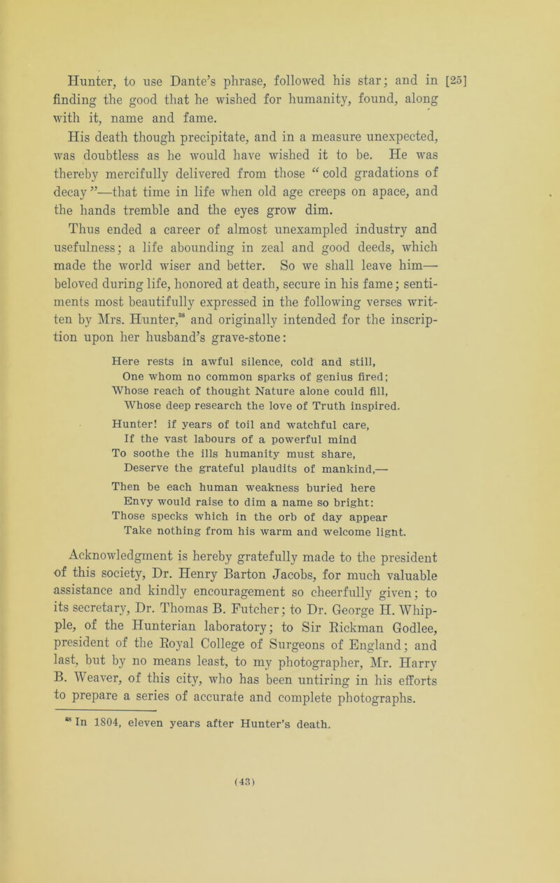 Hunter, to use Dante’s phrase, followed his star; and in [25] finding the good that he wished for humanity, found, along with it, name and fame. His death though precipitate, and in a measure unexpected, was doubtless as he would have wished it to be. He was thereby mercifully delivered from those “ cold gradations of decay ”—that time in life when old age creeps on apace, and the hands tremble and the eyes grow dim. Thus ended a career of almost unexampled industry and usefulness; a life abounding in zeal and good deeds, which made the world wiser and better. So we shall leave him— beloved during life, honored at death, secure in his fame; senti- ments most beautifully expressed in the following verses writ- ten by Mrs. Hunter,38 and originally intended for the inscrip- tion upon her husband’s grave-stone: Here rests in awful silence, cold and still. One whom no common sparks of genius fired; Whose reach of thought Nature alone could fill. Whose deep research the love of Truth inspired. Hunter! if years of toil and watchful care, If the vast labours of a powerful mind To soothe the ills humanity must share. Deserve the grateful plaudits of mankind,— Then be each human weakness buried here Envy would raise to dim a name so bright: Those specks which in the orb of day appear Take nothing from his warm and welcome lignt. Acknowledgment is hereby gratefully made to the president of this society, Dr. Henry Barton Jacobs, for much valuable assistance and kindly encouragement so cheerfully given; to its secretary, Dr. Thomas B. Futcher; to Dr. George H. Whip- ple, of the Hunterian laboratory; to Sir Rickman Godlee, president of the Royal College of Surgeons of England; and last, but by no means least, to my photographer, Mr. Harry B. Weaver, of this city, who has been untiring in his efforts to prepare a series of accurate and complete photographs. 88 In 1804, eleven years after Hunter’s death.