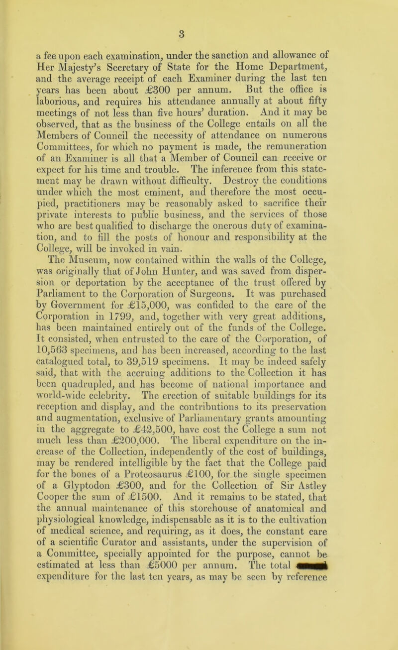 a fee upon eaeli examination, under the sanction and allowance of Her Majesty^s Secretary of State for the Home Department, and the average receipt of each Examiner during the last ten years has been about ^300 per annum. But the office is laborious, and requires his attendance annually at about fifty meetings of not less than five hours^ duration. And it may be observed, that as the business of the College entails on all the Members of Council the necessity of attendance on numerous Committees, for which no payment is made, the remuneration of an Examiner is all that a Member of Council can receive or expect for his time and trouble. The inference from this state- ment may be drawn without difficulty. Destroy the conditions under which the most eminent, and therefore the most occu- pied, practitioners may be reasonably asked to sacrifice their private interests to public business, and the services of those who are best qualified to discharge the onerous duty of examina- tion, and to fill the posts of honour and responsibility at the College, will be invoked in vain. The Museum, now contained within the walls of the College, was originally that of John Hunter’, and was saved from disper- sion or deportation by the acceptance of the trust offered by Parliament to the Corporation of Surgeons. It was purchased by Government for £15,000, was confided to the care of the Corporation in 1799, and, together with very great additions, has been maintained entirely out of the funds of the College. It consisted, when entrusted to the care of the Corporation, of 10,563 specimens, and has been increased, according to the last catalogued total, to 39,519 specimens. It may be indeed safely said, that with the accruing additions to the Collection it has been quadrupled, and has become of national importance and world-wide celebrity. The erection of suitable buildings for its reception and display, and the contributions to its preservation and augmentation, exclusive of Parliamentary grants amounting in the aggregate to £42,500, have cost the College a sum not much less than £200,000. The liberal expenditure on the in- crease of the Collection, independently of the cost of buildings, may be rendered intelligible by the fact that the College paid for the bones of a Proteosaurus £100, for the single specimen of a Glyptodon £300, and for the Collection of Sir Astley Cooper the sum of £1500. And it remains to be stated, that the annual maintenance of this storehouse of anatomical and physiological knowledge, indispensable as it is to the cultivation of medical science, and requiring, as it does, the constant care of a scientific Curator and assistants, under the supervision of a Committee, specially appointed for the purpose, cannot be estimated at less than £5000 per annum. The total expenditure for the last ten years, as may bo seen by reference