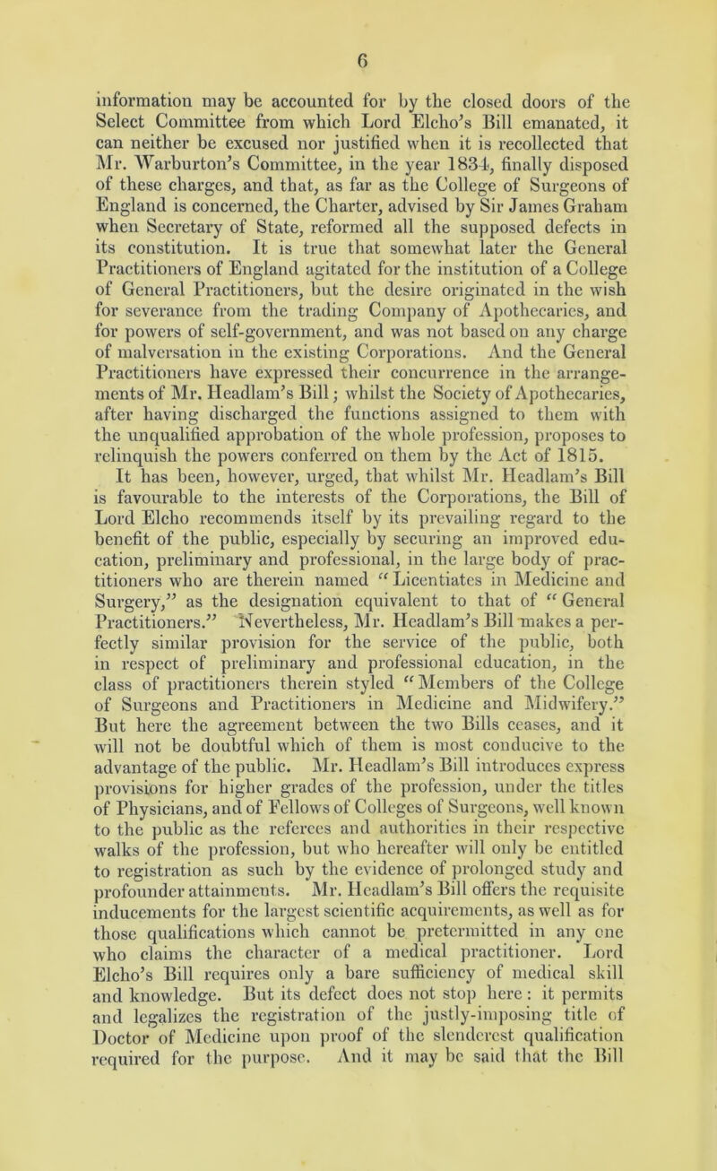 G information may be accounted for by the closed doors of the Select Committee from which Lord Elcho’s Bill emanated, it can neither be excused nor justified when it is recollected that Mr. Warburton’s Committee, in the year 1834, finally disposed of these charges, and that, as far as the College of Surgeons of England is eoncerned, the Charter, advised by Sir James Graham when Secretary of State, reformed all the supposed defects in its constitution. It is true that somewhat later the General Practitioners of England agitated for the institution of a College of General Practitioners, but the desire originated in the wish for severance from the trading Company of Apothecaries, and for powers of self-government, and was not based on any charge of malversation in the existing Corporations. And the General Practitioners have expressed their concurrence in the arrange- ments of Mr. Headlam’s Bill; whilst the Society of Apothecaries, after having discharged the functions assigned to them with the unqualified approbation of the whole profession, proposes to relinquish the powers conferred on them by the Act of 1815. It has been, however, urged, that whilst Mr. Headlam’s Bill is favourable to the interests of the Corporations, the Bill of Lord Elcho recommends itself by its prevailing regard to the benefit of the public, especially by securing an improved edu- cation, preliminary and professional, in the large body of prac- titioners who are therein named “ Licentiates in Medicine and Surgery,^^ as the designation equivalent to that of “ General Practitioners.^^ Nevertheless, Mr. Headlamps Bill makes a per- fectly similar provision for the service of the public, both in respect of preliminary and professional education, in the class of practitioners therein styled “Members of the College of Surgeons and Practitioners in Medicine and IMidwifery.^’ But here the agreement between the two Bills ceases, and it will not be doubtful which of them is most conducive to the advantage of the public. Mr. Headlam’s Bill introduces express provisions for higher grades of the profession, under the titles of Physicians, and of Fellows of Colleges of Surgeons, well known to the public as the referees and authorities in their respective walks of the profession, but who hereafter wfill only be entitled to registration as such by the evidence of prolonged study and profounder attainments. Mr. Headlamps Bill offers the requisite inducements for the largest scientific acquirements, as well as for those qualifications which cannot be pretermitted in any one who claims the character of a medical practitioner. Lord Elcho’s Bill rcquii’es only a bare sufficiency of medical skill and knowledge. But its defect does not stop here ; it permits and legalizes the registration of the justly-imposing title of Doctor of Medicine upon proof of the slenderest qualification required for the purpose. And it may be said that the Bill