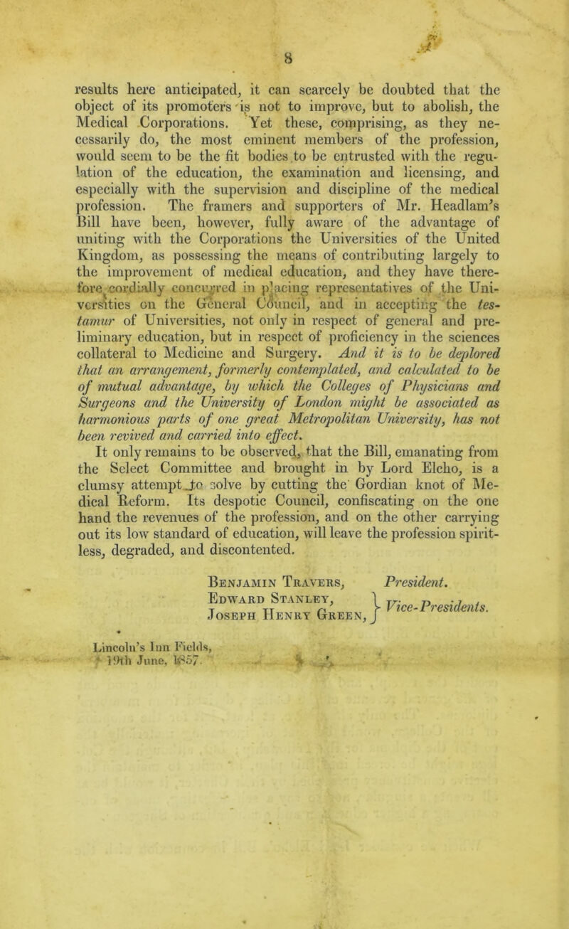 results hei’e anticipated, it can scai'cely be doubted that the object of its promoters 'is not to improve, but to abolish, the Medical -Corporations. Yet these, comprising, as they ne- cessarily do, the most eminent members of the profession, would seem to be the fit bodies to be entrusted with the regu- lation of the education, the examination and licensing, and especially with the supervision and discipline of the medical profession. The framers and supporters of Mr. Headlamps Bill have been, however, fully aware of the advantage of uniting with the Corporations the Universities of the United Kingdom, as possessing the means of contributing largely to the improvement of medical education, and they have there- fore eordiaJly concaved in placing representatives of .the Uni- vcr^tics on the (fcneral Council, and in accepting the tes~ tamur of Universities, not only in respect of general and pre- liminary education, but in respect of proficiency in the sciences collateral to Medicine and Surgery. And it is to be deplored that an arrangement, formerly contemplated, and calculated to he of mutual advantage, by which the Colleges of Physicians and Surgeons and the University of London might be associated as harmonious parts of one great Metropolitan University, has not been revived and carried into effect. It only remains to be observed, that the Bill, emanating from the Select Committee and brought in by Lord Elcho, is a clumsy attemptjo solve by cutting the' Gordian knot of Me- dical Reform. Its despotic Council, confiscating on the one hand the revenues of the profession, and on the other carrying out its low standard of education, will leave the profession spirit- less, degraded, and discontented. Benjamin Teavers, Edward Stanley, .Joseph Henry Green, President. Vice-Presidents. Lincoln’s Inn Fields, • ifHh June, lt^57.