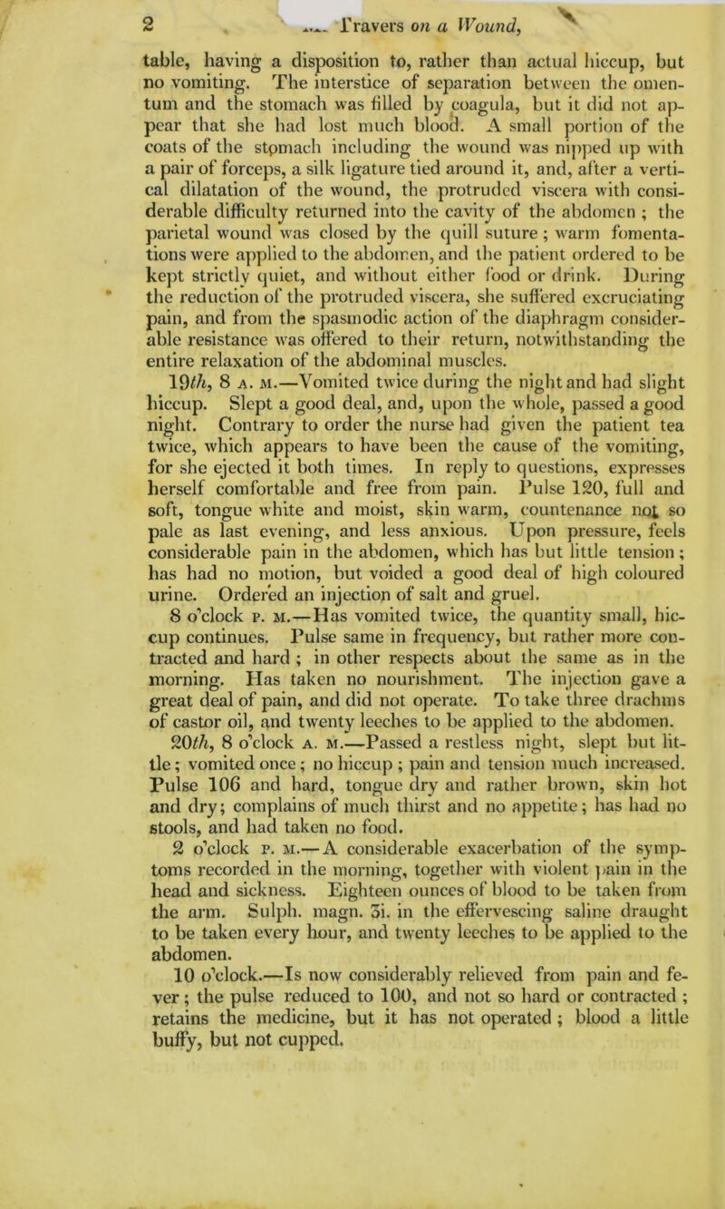 V table, having a disposition to, rather than actual hiccup, but no vomiting. The interstice of separation between the omen- tum and the stomach was filled by coagula, but it did not ap- pear that she had lost much blood. A small portion of the coats of the stpmach including the wound was nipped up with a pair of forceps, a silk ligature tied around it, and, after a verti- cal dilatation of the wound, the protruded viscera with consi- derable difficulty returned into the cavity of the abdomen ; the parietal wound was closed by the quill suture ; warm fomenta- tions were applied to the abdomen, and the patient ordered to be kept strictly quiet, and without either food or drink. During the reduction of the protruded viscera, she suffered excruciating pain, and from the spasmodic action of the diaphragm consider- able resistance was offered to their return, notwithstanding the entire relaxation of the abdominal muscles. 19th, 8 a. m.—Vomited twice during the night and had slight hiccup. Slept a good deal, and, upon the whole, passed a good night. Contrary to order the nurse had given the patient tea twice, which appears to have been the cause of the vomiting, for she ejected it both times. In reply to questions, expresses herself comfortable and free from pain. Pulse 120, full and soft, tongue white and moist, skin warm, countenance no£ so pale as last evening, and less anxious. Upon pressure, feels considerable pain in the abdomen, which has but little tension; has had no motion, but voided a good deal of high coloured urine. Ordered an injection of salt and gruel. 8 o’clock p. m.—Has vomited twice, the quantity small, hic- cup continues. Pulse same in frequency, but rather more con- tracted and hard ; in other respects about the same as in the morning. Has taken no nourishment. The injection gave a great deal of pain, and did not operate. To take three drachms of castor oil, and twenty leeches to be applied to the abdomen. 20th, 8 o’clock a. m.—Passed a restless night, slept but lit- tle ; vomited once; no hiccup ; pain and tension much increased. Pulse 106 and hard, tongue dry and rather brown, skin hot and dry; complains of much thirst and no appetite; has had no stools, and had taken no food. 2 o’clock p. m.— A considerable exacerbation of the symp- toms recorded in the morning, together with violent pain in the head and sickness. Eighteen ounces of blood to be taken from the arm. Sulph. magn. 3i. in the effervescing saline draught to be taken every hour, and twenty leeches to be applied to the abdomen. 10 o’clock.—Is now considerably relieved from pain and fe- ver ; the pulse reduced to 100, and not so hard or contracted ; retains the medicine, but it has not operated; blood a little huffy, but not cupped.