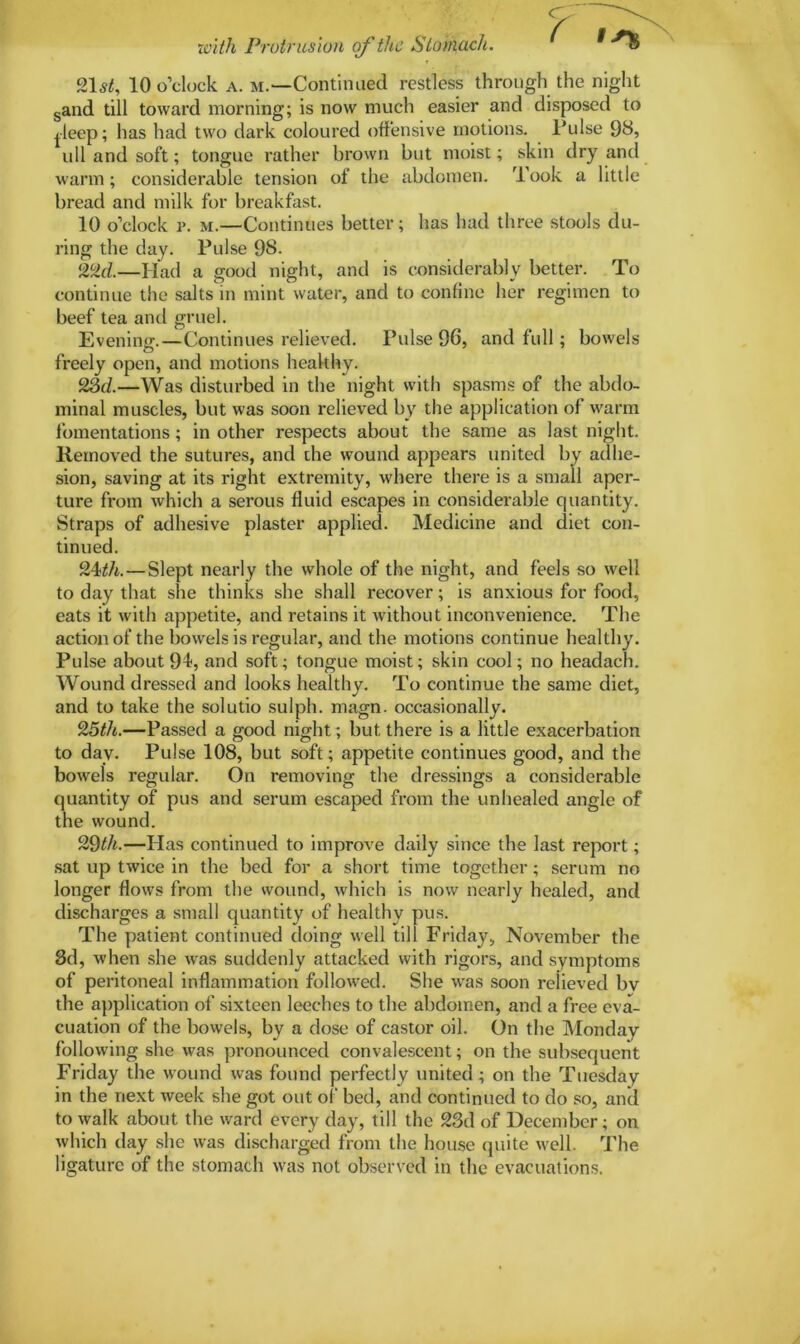 with Protrusion of the Stomach. ^ 21,?£, 10 o’clock a. m.—Continued restless through the night sand till toward morning; is now much easier and disposed to jleep; has had two dark coloured offensive motions, Pulse 98, ull and soft; tongue rather brown but moist; skin dry and warm; considerable tension of the abdomen. Took a little bread and milk for breakfast. 10 o’clock i>. m.—Continues better; has had three stools du- ring the clay. Pulse 98. 22d.—Had a good night, and is considerably better. To continue the salts in mint water, and to confine her regimen to beef tea and gruel. Evening.—Continues relieved. Pulse 96, and full; bowels freely open, and motions healthy. 23c/.—Was disturbed in the night with spasms of the abdo- minal muscles, but was soon relieved by the application of warm fomentations; in other respects about the same as last night. Removed the sutures, and the wound appears united by adhe- sion, saving at its right extremity, where there is a small aper- ture from which a serous fluid escapes in considerable quantity. Straps of adhesive plaster applied. Medicine and diet con- tinued. 24/A.—Slept nearly the whole of the night, and feels so well to day that she thinks she shall recover; is anxious for food, eats it with appetite, and retains it without inconvenience. The action of the bowels is regular, and the motions continue healthy. Pulse about 94, and soft; tongue moist; skin cool; no headach. Wound dressed and looks healthy. To continue the same diet, and to take the solutio sulph. magn. occasionally. 25th.—Passed a good night; but there is a little exacerbation to day. Pulse 108, but soft; appetite continues good, and the bowels regular. On removing the dressings a considerable quantity of pus and serum escaped from the unhealed angle of the wound. 29th.—Has continued to improve daily since the last report; sat up twice in the bed for a short time together; serum no longer flows from the wound, which is now nearly healed, and discharges a small quantity of healthy pus. The patient continued doing well till Friday, November the 3d, when she was suddenly attacked with rigors, and symptoms of peritoneal inflammation followed. She was soon relieved bv the application of sixteen leeches to the abdomen, and a free eva- cuation of the bowels, by a close of castor oil. On the Monday following she was pronounced convalescent; on the subsequent Friday the wound was found perfectly united; on the Tuesday in the next week she got out of bed, and continued to do so, and to walk about the ward every day, till the 23d of December; on which day she was discharged from the house quite well. The ligature of the stomach was not observed in the evacuations.