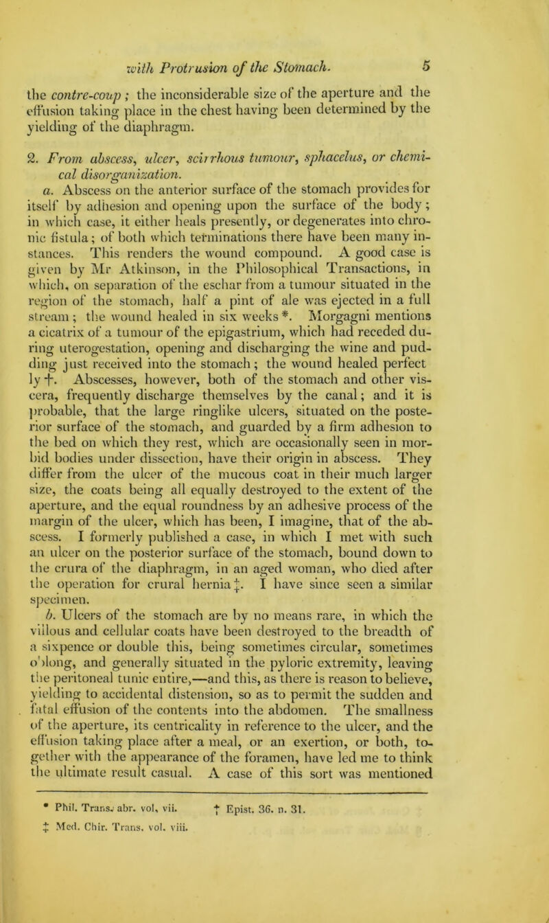 the contre-coup ; the inconsiderable size of the aperture and the effusion taking place in the chest having been determined by the yielding of the diaphragm. 2. From abscess, ulcer, scirrhous tumour, sphacelus, or chemi- cal disorganization. a. Abscess on the anterior surface of the stomach provides for itself' by adhesion and opening upon the surface of the body; in which case, it either heals presently, or degenerates into chro- nic fistula; of both which terminations there have been many in- stances. This renders the wound compound. A good case is given by Mr Atkinson, in the Philosophical Transactions, in which, on separation of the eschar from a tumour situated in the region of the stomach, half a pint of ale was ejected in a full stream ; the wound healed in six weeks *. Morgagni mentions a cicatrix of a tumour of the epigastrium, which had receded du- ring uterog-estation, opening and discharging the wine and pud- ding just received into the stomach; the wound healed perfect ly *f. Abscesses, however, both of the stomach and other vis- cera, frequently discharge themselves by the canal; and it is probable, that the large ringlike ulcers, situated on the poste- rior surface of the stomach, and guarded by a firm adhesion to the bed on which they rest, which are occasionally seen in mor- bid bodies under dissection, have their origin in abscess. They differ from the ulcer of the mucous coat in their much larger size, the coats being all equally destroyed to the extent of the aperture, and the equal roundness by an adhesive process of the margin of the ulcer, which has been, I imagine, that of the ab- scess. I formerly published a case, in which I met with such an ulcer on the posterior surface of the stomach, bound down to the crura of' the diaphragm, in an aged woman, who died after the operation for crural hernia j. I have since seen a similar specimen. b. Ulcers of the stomach are by no means rare, in which the villous and cellular coats have been destroyed to the breadth of a sixpence or double this, being sometimes circular, sometimes oblong, and generally situated in the pyloric extremity, leaving the peritoneal tunic entire,—and this, as there is reason to believe, yielding to accidental distension, so as to permit the sudden and fatal effusion of the contents into the abdomen. The smallness of the aperture, its centricality in reference to the ulcer, and the effusion taking place after a meal, or an exertion, or both, to- gether with the appearance of the foramen, have led me to think the ultimate result casual. A case of this sort was mentioned • Phil. Trar.sv abr. vol, vii. | Epist. 36. n. 31. ^ Med. Chir. Trans, vol. viii.