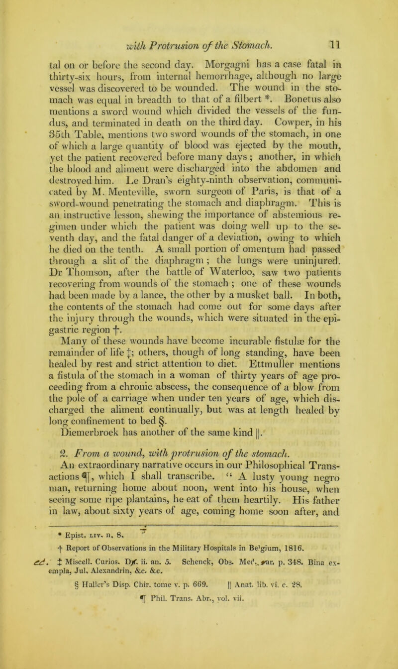 tal on or before tiie second day. Morgagni has a case fatal in thirty-six hours, from internal hemorrhage, although no large vessel was discovered to be wounded. The wound in the sto- mach was equal in breadth to that of a filbert * * * §. Bonetus also mentions a sword wound which divided the vessels of the fun- dus, and terminated in death on the third day. Cowper, in his 35ch Table, mentions two sword wounds of the stomach, in one of which a large quantity of blood was ejected by the mouth, yet the patient recovered before many days; another, in which the blood and aliment were discharged into the abdomen and destroyed him. Le Dran’s eighty-ninth observation, communi- cated by M. Menteville, sworn surgeon of Paris, is that of a sword-wound penetrating the stomach and diaphragm. This is an instructive lesson, shewing the importance of abstemious re- gimen under which the patient was doing well up to the se- venth day, and the fatal danger of a deviation, owing to which he died on the tenth. A small portion of omentum had passed through a slit of the diaphragm; the lungs were uninjured. Dr Thomson, after the battle of Waterloo, saw two patients recovering from wounds of the stomach ; one of these wounds had been made by a lance, the other by a musket ball. In both, the contents of the stomach had come out for some days after the injury through the wounds, which were situated in the epi- gastric region -f*. Many of these wounds have become incurable fistulae for the remainder of life j; others, though of long standing, have been healed by rest and strict attention to diet. Ettmuller mentions a fistula of the stomach in a woman of thirty years of age pro- ceeding from a chronic abscess, the consequence of a blow from the pole of a carriage when under ten years of age, which dis- charged the aliment continually, but was at length healed by long confinement to bed §. Diemerbroek lias another of the same kind ||. 2. From a wound, with 'protrusion of the stomach. An extraordinary narrative occurs in our Philosophical Trans- actions^, which I shall transcribe. “ A lusty young negro man, returning home about noon, went into his house, when seeing some ripe plantains, he eat of them heartily. His father in law, about sixty years of age, coming home soon after, and • Epist. liv. n. 8. •j- Report of Observations in the Military Hospitals in Be’gium, 1816. . i Miscell. Curios. I)/f. ii. an. 5. Schenck, Obs. Met5., rar. p. 348. Bina ex- empla, Jul, Alexandrin, See. &c. § Haller’s Disp. Chir. tome v. p. 669. || Anat. lib. vi. c. 28. Phil. Trans. Abr., yol. vii.
