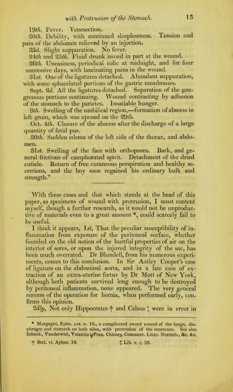 1 9th. Fever. Venesection. 9.0th. Debility, with continued sleeplessness. Tension and pain of the abdomen relieved by an injection. 23d. Slight suppuration. No fever. 24ith and 95th. Fluid drunk issued in part at the wound. 2Oth. Uneasiness, periodical colic at midnight, and for four successive days, with lancinating pains in the wound. 31^. One of the ligatures detached. Abundant suppuration, with some sphacelated portions of the gastric membranes. Sept. 2d. All the ligatures detached. Separation of the gan- grenous portions continuing. Wound contracting by adhesion of the stomach to the parietes. Insatiable hunger. 9th. Swelling of the umbilical region,—formation of abscess in left groin, which was opened on the 29th. Oct. 4th. Closure of the abscess after the discharge of a large quantity of fetid pus. 3Oth. Sudden edema of the left side of the thorax, and abdo- men. 31s£. Swelling of the face with orthopneea. Bark, and ge- neral frictions of camphorated spirit. Detachment of the dried cuticle. Return of free cutaneous perspiration and healthy se- cretions, and the boy soon regained his ordinary bulk and strength.” With these cases and that which stands at the head of this paper, as specimens of wound with protrusion, I must content myself, though a further research, as it would not be unproduc- tive of materials even to a great amount. * *, could scarcely fail to be useful. I think it appears, 1st, That the peculiar susceptibility of in- flammation from exposure of the peritoneal surface, whether founded on the old notion of the hurtful properties of air on the interior of sores, or upon the injured integrity of the sac, has been much overrated. Dr Blundell, from his numerous experi- ments, comes to this conclusion. In Sir Astley Cooper’s case of ligature on the abdominal aorta, and in a late case of ex- traction of an extrruuterine foetus by Dr Mott of New York, although both patients survived long enough to be destroyed by peritoneal inflammation, none appeared. The very general success of the operation for hernia, when performed early, con- firms this opinion. 2dly, Not only Hippocrates -f* and Celsus j were in error in • Morgagni, Epist. lit. n. 10., a complicated sword wound of the lungs, dia- phragm and stomach on both sides, with protrusion of the omentum. See also Schenk, Vanderwiel, Valentin if Prax. Chirurg. Commerc. Liter. Norimb., &c. &c. *f Sect. vi. Aphor. 18. $ Lib. v. c. 26.