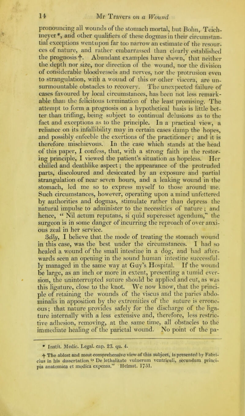 pronouncing all wounds of the stomach mortal, but Bohn, Teich- meyer *, and other qualifiers of these dogmas in their circumstan- tial exceptions went upon far too narrow an estimate of the resour- ces of nature, and rather embarrassed than clearly established the prognosis f. Abundant examples have shewn, that neither the depth nor size, nor direction ot the wound, nor the division of considerable bloodvessels and nerves, nor the protrusion even to strangulation, with a wound of this or other viscera, are un- surmountable obstacles to recovery. The unexpected failure of cases favoured by local circumstances, has been not less remark- able than the felicitous termination of the least promising. The attempt to form a prognosis on a hypothetical basis is little bet- ter than trifling, being subject to continual delusions as to the fact and exceptions as to the principle. In a practical view, a reliance on its infallibility may in certain cases damp the hopes, and possibly enfeeble the exertions of the practitioner ; and it is therefore mischievous. In the case which stands at the head of this paper, I confess, that, with a strong faith in the restor- ing principle, I viewed the patient’s situation as hopeless. Her chilled and deathlike aspect; the appearance of the protruded parts, discoloured and desiccated by an exposure and partial strangulation of near seven hours, and a leaking wound in the stomach, led me so to express myself to those around me. Such circumstances, however, operating upon a mind unfettered by authorities and dogmas, stimulate rather than depress the natural impulse to administer to the necessities of nature ; and hence, “ Nil actum reputans, si quid superesset agendum,” the surgeon is in some danger of incurring the reproach of overanxi- ous zeal in her service. Qdly, I believe that the mode of treating the stomach wound in this case, was the best under the circumstances. I had so healed a wound of the small intestine in a dog, and had after- wards seen an opening in the sound human intestine successful- ly managed in the same way at Guy’s Hospital. If the wound be large, as an inch or more in extent, presenting a tumid ever- sion, the uninterrupted suture should be applied and cut, as was this ligature, close to the knot. We now know, that the princi- ple of retaining the wounds of the viscus and the paries abdo- minalis in apposition by the extremities of the suture is errone- ous ; that nature provides safely for the discharge of the liga- ture internally with a less extensive and, therefore, less restric- tive adhesion, removing, at the same time, all obstacles to the immediate healing of the parietal wound. No point of the pa- * Instit. Medic. Legal, cap. 23. qu. 4. -)• The ablest and most comprehensive view of this subject, is presented by Fabri- cius in his dissertation “ De lethalitate vulnerum vcntriculi, secundum princi- pia anatomica et medica expensa.” Helmst. 1751.