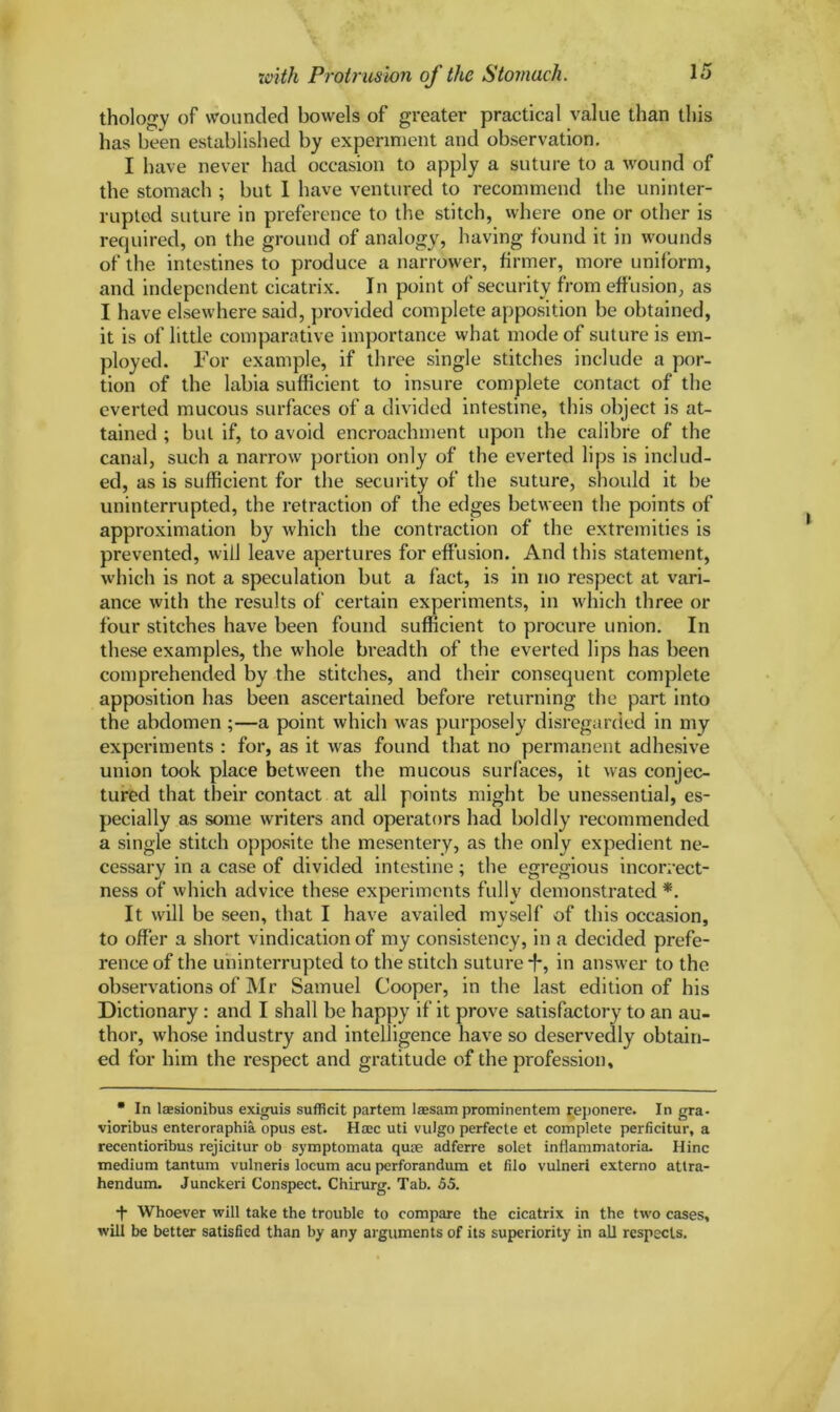 thology of wounded bowels of greater practical value than this has been established by experiment and observation. I have never had occasion to apply a suture to a wound of the stomach ; but 1 have ventured to recommend the uninter- rupted suture in preference to the stitch, where one or other is required, on the ground of analogy, having found it in wounds of the intestines to produce a narrower, firmer, more uniform, and independent cicatrix. In point of security from effusion, as I have elsewhere said, provided complete apposition be obtained, it is of little comparative importance what mode of suture is em- ployed. For example, if three single stitches include a por- tion of the labia sufficient to insure complete contact of the everted mucous surfaces of a divided intestine, this object is at- tained ; but if, to avoid encroachment upon the calibre of the canal, such a narrow portion only of the everted lips is includ- ed, as is sufficient for the security of the suture, should it be uninterrupted, the retraction of the edges between the points of approximation by which the contraction of the extremities is prevented, will leave apertures for effusion. And this statement, which is not a speculation but a fact, is in no respect at vari- ance with the results of certain experiments, in which three or four stitches have been found sufficient to procure union. In these examples, the whole breadth of the everted lips has been comprehended by the stitches, and their consequent complete apposition has been ascertained before returning the part into the abdomen ;—a point which was purposely disregarded in my experiments : for, as it vras found that no permanent adhesive union took place between the mucous surfaces, it was conjec- tured that their contact at all points might be unessential, es- pecially as some writers and operators had boldly recommended a single stitch opposite the mesentery, as the only expedient ne- cessary in a case of divided intestine ; the egregious incorrect- ness of which advice these experiments fully demonstrated *. It will be seen, that I have availed myself of this occasion, to offer a short vindication of my consistency, in a decided prefe- rence of the uninterrupted to the stitch suture *f*, in answer to the observations of Mr Samuel Cooper, in the last edition of his Dictionary : and I shall be happy if it prove satisfactory to an au- thor, whose industry and intelligence have so deservedly obtain- ed for him the respect and gratitude of the profession. • In lsesionibus exiguis sufficit partem laesam prominentem reponere. In gra- vioribus enteroraphia opus est. Hsee uti vulgo perfecte et complete perficitur, a recentioribus rejicitur ob symptomata quae adferre solet inflammatoria. Hinc medium tantum vulneris locum acu perforandum et filo vulneri externo atlra- hendum. Junckeri Conspect. Chirurg. Tab. 55. •f Whoever will take the trouble to compare the cicatrix in the two cases, will be better satisfied than by any arguments of its superiority in all respects.