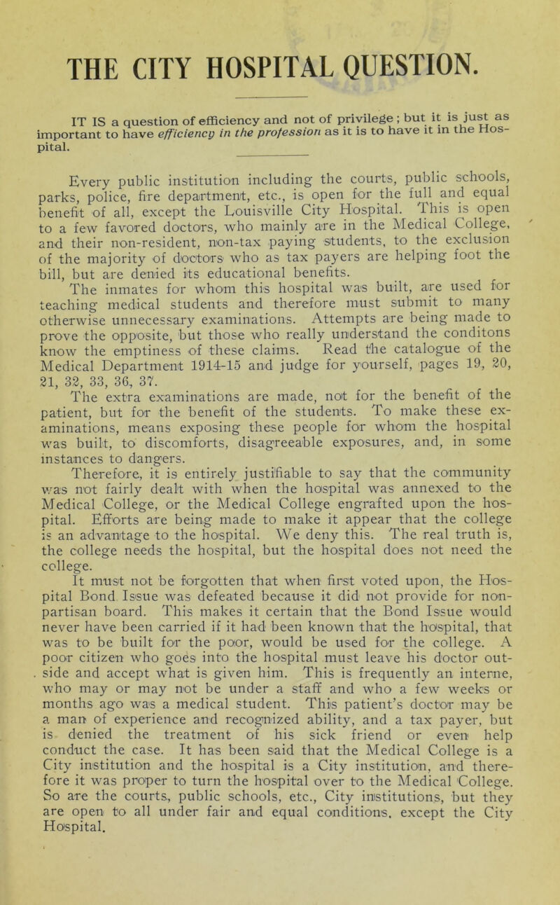 THE CITY HOSPITAL QUESTION IT IS a question of efficiency and not of privilege ; but it is as important to have efficiency in the profession as it is to have it in the os pital. Every public institution including the courts, public schools, parks, police, fire department, etc., is open for the full and equal benefit of all, except the Louisville City Hospital. This is open to a few favored doctors, who mainly are in the Medical College, and their non-resident, non-tax paying situdents, to the exclusion of the majority of doctors who as tax payers are helping foot the bill, but are denied its educational benefits. The inmates for whom this hospital was built, are used for teaching medical students and therefore must submit to many otherwise unnecessary examinations. Attempts are being made to prove the opposite, but those who really understand the conditons know the emptiness of these claims. Read tlie catalogue of the Medical Department 1914-15 and judge for yourself, pages 19, 30, 31, 33, 33, 36, 37. The extra examinations are made, not for the benefit of the patient, but for the benefit of the students. To make these ex- aminations, means exposing these people for whom the hospital was built, to discomforts, disagreeable exposures, and, in some instances to dangers. Therefore, it is entirely justifiable to say that the community v.^as not fairly dealt with when the hospital was annexed to the Medical College, or the Medical College engrafted upon the hos- pital. Efforts are being made to make it appear that the college is an advantage to the hospital. We deny this. The real truth is, the college needs the hospital, but the hospital does not need the college. It must not be forgotten that when first voted upon, the Hos- pital Bond Issue was defeated because it did not provide for non- partisan board. This makes it certain that the Bond Issue would never have been carried if it had been known that the hospital, that was to be built for the poor, would be used for the college. A poor citizen who goes into the hospital must leave his doctor out- side and accept what is given him. This is frequently an interne, who may or may not be under a staff and who a few weeks or months ago was a medical student. This patient’s doctor may be a man of experience and recognized ability, and a tax payer, but is denied the treatment of his sick friend or even help conduct the case. It has been said that the Medical College is a City institution and the hospital is a City institution, and there- fore it was proper to turn the hospital over to the Medical College. So are the courts, public schools, etc.. City institutions, but they are open to all under fair and equal conditions, except the City Hospital.