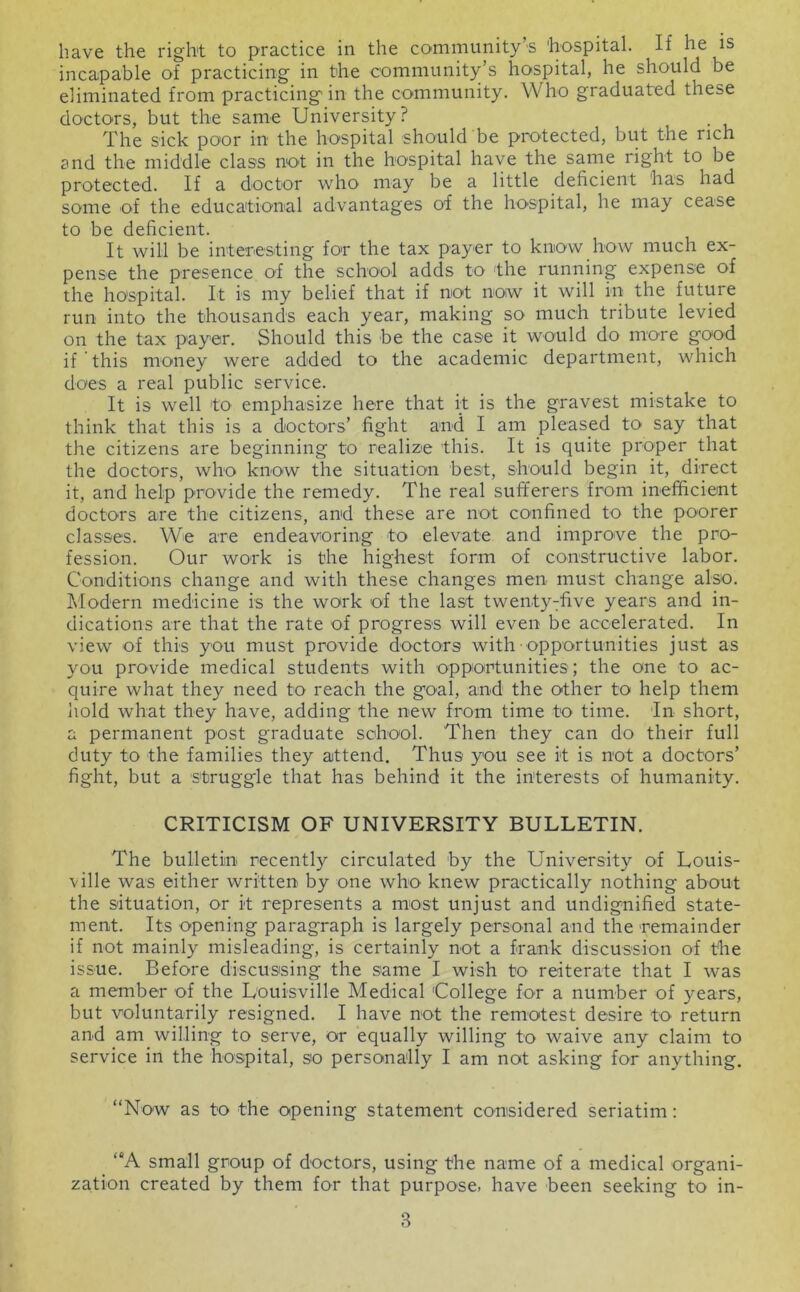 incapable of practicing in the community’s hospital, he should be eliminated from practicing' in the community. Who graduated these doctors, but the same University ? The sick poor in the hospital should be protected, but the rich and the middle class not in the hospital have the sarne right to be protected. If a doctor who may be a little deficient has had some of the educational advantages of the hospital, he may cease to be deficient. It will be inteTesting for the tax payer to know how much ex- pense the presence of the school adds to the running expense of the hospital. It is my belief that if not now it will in the future run into the thousands each year, making so much tribute levied on the tax payer. Should this be the case it would do more good if this money were added to the academic department, which does a real public service. It is well to emphasize here that it is the gravest mistake to think that this is a doctors’ fight and I am pleased to say that the citizens are beginning to realize this. It is quite proper that the doctors, who know the situation best, should begin it, direct it, and help provide the remedy. The real sufferers from inefficient doctors are the citizens, and these are not confined to the poorer classes. We are endeavoring to elevate and improve the pro- fession. Our work is the highest form of constructive labor. Conditions change and with these changes men must change also. Modern medicine is the work of the last twenty^five years and in- dications are that the rate of progress will even be accelerated. In view of this you must provide doctors with opportunities just as you provide medical students with opportunities; the one to ac- quire what they need to reach the goal, and the other to help them hold what they have, adding the new from time to time. In short, a permanent post graduate school. Then they can do their full duty to the families they attend. Thus you see it is not a doctors’ fight, but a struggle that has behind it the interests of humanity. CRITICISM OF UNIVERSITY BULLETIN. The bulletin recently circulated by the University of Louis- ville was either written by one who knew practically nothing about the situation, or it represents a most unjust and undignified state- ment. Its opening paragraph is largely personal and the remainder if not mainly misleading, is certainly not a frank discussion of the issue. Before discussing the same I wish to reiterate that I was a member of the Louisville Medical College for a number of years, but voluntarily resigned. I have not the remotest desire to return and am willing to serve, or equally willing to waive any claim to service in the hospital, so personally I am not asking for anything. “Now as to the opening statement considered seriatim: “A small group of doctors, using the name of a medical organi- zation created by them for that purpose, have been seeking to in- 3