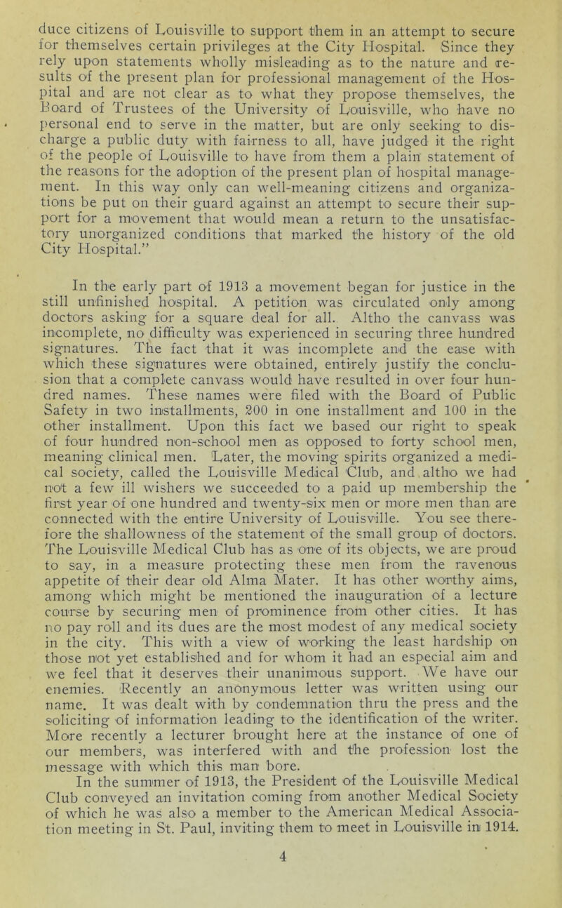 duce citizens of Louisville to support them in an attempt to secure for themselves certain privileges at the City Hospital. Since they rely upon statements wholly misleading as to the nature and re- sults O'f the present plan for professional management of the Hos- pital and are not clear as to what they propose themselves, the Board of Trustees of the University of Louisville, who have no personal end to serve in the matter, but are only seeking to dis- charge a public duty with fairness to all, have judged it the right of the people of Louisville to have from them a plain statement of the reasons for the adoption of the present plan of hospital manage- ment. In this way only can well-meaning citizens and organiza- tions be put on their guard against an attempt to secure their sup- port for a movement that would mean a return to the unsatisfac- tory unorganized conditions that marked the history of the old City Hospital.” In the early part of 1913 a movement began for justice in the still unfinished ho'spital. A petition was circulated only among doctors asking for a square deal for all. Altho the canvass was incomplete, no difficulty was experienced in securing three hundred signatures. The fact that it was incomplete and the ease with which these signatures were obtained, entirely justify the conclu- sion that a complete canvass would have resulted in over four hun- dred names. These names were filed with the Board of Public Safety in two installments, 200 in one installment and 100 in the other installment. Upon this fact we based our right to speak of four hundred non-school men as opposed to forty school men, meaning clinical men. Later, the moving spirits organized a medi- cal society, called the Louisville Medical Club, and altho we had not a few ill wishers we succeeded to a paid up membership the first year of one hundred and twenty-six men or more men than are connected with the entire University of Louisville. You see there- fore the shallowness of the statement of the small group of doctors. The Louisville Medical Club has as one of its objects, we are proud to say, in a measure protecting these men from the ravenous appetite of their dear old Alma Mater. It has other woirthy aims, among which might be mentioned the inauguration of a lecture course by securing men of prominence from other cities. It has no pay roll and its dues are the most modest of any medical society in the city. This with a view of working the least hardship on those not yet establislied and for whom it had an especial aim and we feel that it deserves their unanimous support. We have our enemies. Recently an anonymous letter was written using our name. It was dealt with by condemnation thru the press and the soliciting of information leading to the identification of the writer. More recently a lecturer brought here at the instance of one of our members, was interfered with and the profession lost the message with which this man bore. In the summer of 1913, the President of the Louisville Medical Club conveyed an invitation coming from another Medical Society of which he was also a member to the American Medical Associa- tion meeting in St. Paul, inviting them to meet in Louisville in 1914.