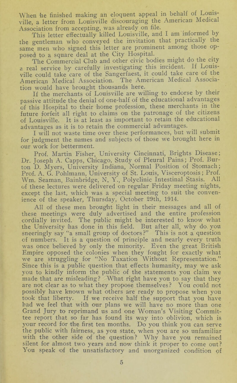 When he finished making an eloquent appeal in behalf of Louis- ville, a letter from Louisville discouraging the American Medical Association from accepting, was already on file. This letter effectually killed Louisville, and I am informed by the gentleman who conveyed the invitation that practically the same men who signed this letter are prominent among those op- posed to a square deal at the City Hospital. The Commercial Club and other civic bodies might do the city a real service by carefully investigating this incident. If Louis- ville could take care of the Sangerfaest, it could take care of the American Medical Association. The American Medical Associa- tion would have brought thousands here. If the merchants of Louisville are willing to endorse by their passive attitude the denial of one-half of the educational advantages of this Hospital to their home profession, these merchants m the future forfeit all right to claims on the patronage of the citizens of Louisville. It is at least as important to retain the educational advantages as it is to retain the commercial advantages. I will not waste time over these performances, but will submit for judgment the names and subjects of those we brought here in our work for betterment. Prof. Martin Fisher, University Cincinnati, Brights Disease; Dr. Joseph A. Capps, Chicago, Study of Pleural Pains; Prof. Bur- ton D. Myers, University Indiana, Normal Position of Stomach; Prof. A. G. Pohlmann, University of St. Louis, Visceroptosis; Prof. Wm. Seaman, Bainbridge, N. Y., Polyclinic Intestinal Stasis. All of these lectures were delivered on regular Friday meeting nights, except the last, which was a special meeting to suit the conven- ience of the speaker, Thursday, October 29th, 1914. All of these men brought light in their messages and all of these meetings were duly advertised and the entire profession cordially invited. The public might be interested to know what the University has done in this field. But after all, why do, you sneeringly say ‘‘a small group of doctors?” This is not a question of numbers. It is a question of principle and nearly every truth was once believed by only the minority. Even the great British Empire opposed the colonies when they fought for exactly what we are struggling for “No Taxation Without Representation.” Since this is a public question that effects humanity, may we ask you to kindly inform the public of the statements you claim we made that are misleading? What right have you to say that they are not clear as to what they propose themselves? You could not possibly have known what others are ready to propose when you took that liberty. If we receive half the support that you have had we feel that with our plans we will have no more than one Grand Jury to reprimand us and one Woman’s Visiting Commit- tee report that so far has found its way into oblivion, which is your record for the first ten months. Do you think you can ser\'e the public with fairness, as you state, when you are so unfamiliar with the other side of the question? Why have you remained silent for almost two years and now think it proper to come out? You speak of the unsatisfactory and unorganized condition of