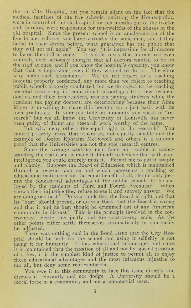 the old City Hospital, but you remain silent on the fact that the medical faculties of the five schools, omitting the Homeopathic, were in control of the old hospital for ten months out of the twelve and therefore were responsible for ten-twelfths of the abuses in the old ho'spital. Since the present school is an amalgamation of the five former schools, you have virtually the same men, and if they failed in their duties before, what guarantee has the public that they will not fail again? You say, “it is impossible for all doctors to be on the staff at once.” It is safe to say that no one, not even yourself, ever seriously thought that all doctors wanted to be on the staff at once, and if you know the hoispital’s capacity, you know that that is impossible, even if they wanted to do so. Therefore why make such statements? We do not object to a teaching hospital properly conducted, any more than we object to teaching public schools properly conducted, but we do object to the teaching hospital restricting its educational advantages to a few resident doctors and their non-resident, non-tax paying students while the resident tax paying doctors, are deteriorating because their Alma Mater is unwilling to share this hospital on a just basis with its own graduates. In your platitude on humanity you speak of “re- search” but we all know the University of Uouisville has never been guilty of doing any research work worthy of the name. But why deny others the equal right to do research? You cannot possibly prove that others are not equally capable and the example of Doctor Ephraim McDowell and others is a sublime proof that the Universities are not the sole research centres. Since the average working man finds no trouble in under- standing the real issue, it made it difficult to believe that with your intelligence you could entirely miss it. Permit me to put it simply and plainly. Suppose the Board of Education which is maintained through a general taxation and which represents a teaching or educational institution for the equal benefit of all, should only per- mit the educational advantages of the public schools to be en- joyed by the residents of Third and Fourth Avenues? When shown their injustice they refuse to see it and suavely answer, “We are doing our best.” Do you think that the Board is right and that its “best” should prevail, or do you think that the Board is wrong and that it and its best should be drummed out of any American community in disgust? This is the principle involved in the con- troversy. Settle this justly and the controversy ends. As the other points either settle themselves automatically or can easily be adjusted. There was nothing said in the Bond Issue that the City Hos- pital should be built for the school and using it selfishly is /not using it for humanity. It has educational advantages and since it is maintained thru the taxation of all and not by special taxation of a few, it is the simplest kind of justice to permit all to enjoy these educational advantages and the most infamous injustice to tax all, but deny some representation. You owe it to this community to face this issue directly and discuss it relevantly and not dodge. A University should be a moral force in a community and not a commercial asset.