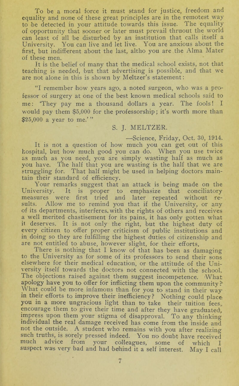 To be a moral force it must stand for justice, freedom and equality and none of these great principles are in the remotest way to be detected in your attitude towards this issue. The equality of opportunity that sooner or later must prevail thruout the world can least of all he disturbed hy an institution that calls itself a University. You can live and let live. You are anxious about the first, but indilferent about the last, altho you are the Alma Mater of these men. It is the belief of many that the medical school exists, not that teaching is needed, but that advertising is possible, and that we are not alone in this is shown by Meltzer’s 'Statement: “I remember how years ago, a noted surgeon, who was a pro- fessor of surgery at one of the best known medical schools said to me: “They pay me a thousand dollars a year. The fools! I v/ould pay them $5,000 for the professorship; it’s worth more than $35,000 a year to me.’ ” S. J. MEUTZER. —Science, Friday, Oct. 30, 1914. It is not a question of how much you can get out of this hospital, but how much good you can do. When you use twice as much as you need, you are simply wasting half as much as you have. The half that you are wasting is the half that we are struggling for. That half might be used in helping doctors main- tain their standard of efficiency. Your remarks suggest that an attack is being made on the University. It is proper to emphasize that conciliatory measures were first tried and later repeated without re- sults. Allow me to remind you that if the University, or any of its departments, interferes, with the rights of others and receives a well merited chastisement for its pains, it has only gotten what it deserves. It is not only the right, but the highest duty of every citizen to offer proper criticism of public institutions and in doing so they are fulfilling the highest duties of citizenship and are not entitled to abuse, however slight, for their efforts. There is nothing that I know of that has been as damaging to the University as for some of its professors to send their sons elsewhere for their medical education, or the attitude of the Uni- versity itself towards the doctors not connected with the school. The objections raised against them suggest incompetence. What apology have you to offer for inflicting them upon the community? What could be more infamous than for you to stand in their way- in their efforts to improve their inefficiency? Nothing could place you in a more ungracious light than to take their tuition fees,, encourage them to give their time and after they have graduated, impress upon them your stigma of disapproval. To any thinking individual the real damage received has oome from the inside and not the outside. A student who remains with you after realizing such truths, is sorely pressed indeed. You no doubt have received much advice from your colleagues, some of which I suspect was very bad and had behind it a self interest. May I call