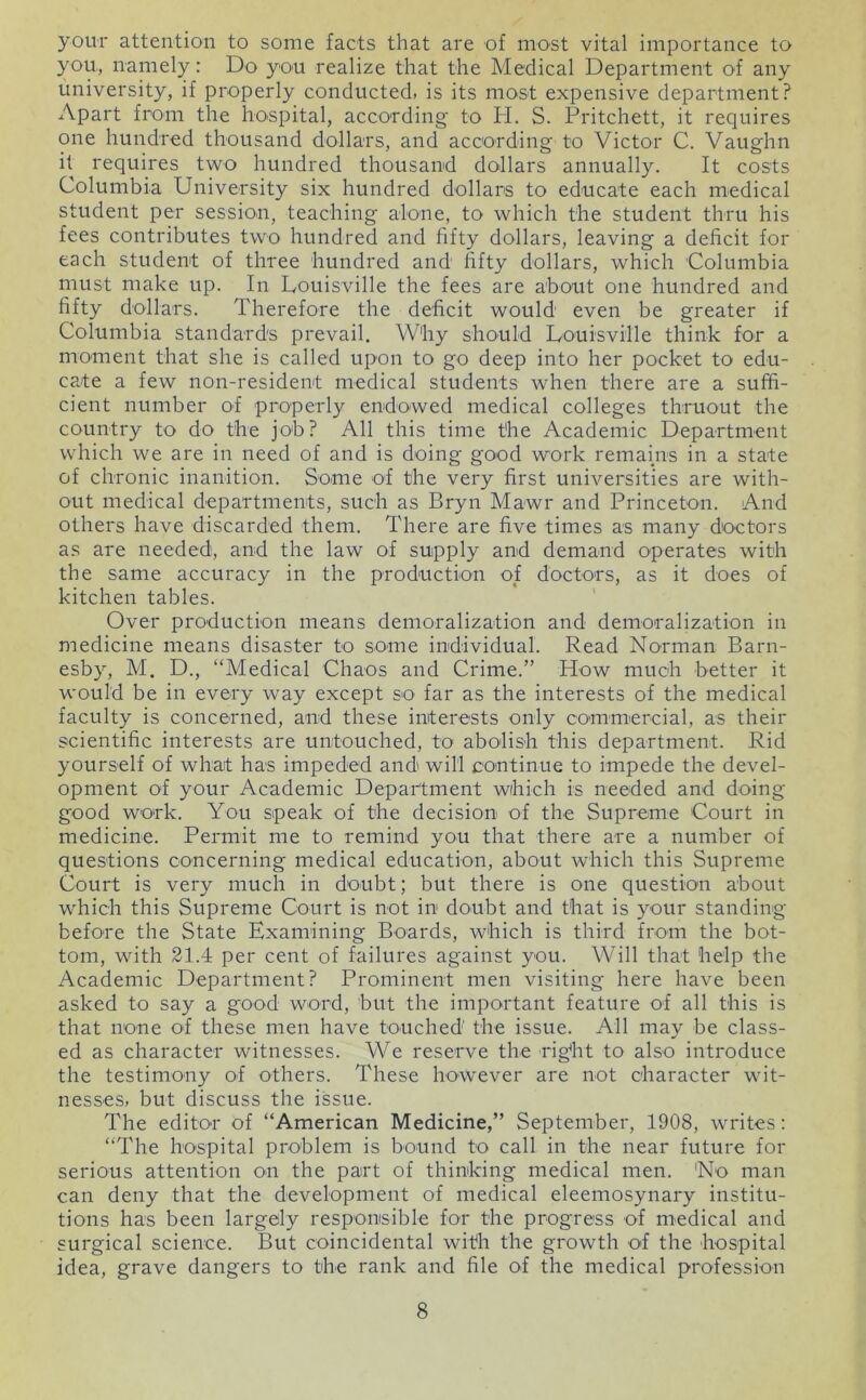 youT attention to some facts that are of most vital importance to you, namely: Do you realize that the Medical Department of any university, if properly conducted, is its most expensive department? Apart from the Imspital, according' to H. S. Pritchett, it requires one hundred thousand dollars, and according to Victor C. Vaughn it requires two hundred thousand dollars annually. It costs Columbia University six hundred dollars to educate each medical student per session, teaching alone, to which the student thru his fees contributes two hundred and fifty dollars, leaving a deficit for each student of three hundred and fifty dollars, which Columbia must make up. In Louisville the fees are about one hundred and fifty dollars. Therefore the deficit would even be greater if Columbia standards prevail. Why should Louisville think for a moment that she is called upon to go deep into her pocket to edu- cate a few non-resident medical students when there are a suffi- cient number of properly endowed medical colleges thruout the country to do the job? All this time the Academic Department which we are in need of and is doing good work remains in a state of chronic inanition. Some of the very first universities are with- out medical departments, such as Bryn Mawr and Princeton. And others have discarded them. There are five times as many doctors as are needed, and the law of supply and demand operates with the same accuracy in the production of doctors, as it does of kitchen tables. Over production means demoralization and demoralization in medicine means disaster to some individual. Read Norman Barn- esby, M. D., “Medical Chaos and Crime.” How much better it would be in every way except so far as the interests of the medical faculty is concerned, and these interests only commercial, as their scientific interests are untouched, to abolish this department. Rid yourself of what has impeded and will continue to impede the devel- opment of your Academic Department which is needed and doing good work. You speak of the decision of the Supreme Court in medicine. Permit me to remind you that there are a number of questions concerning medical education, about which this Supreme Court is very much in doubt; but there is one question about which this Supreme Court is not in doubt and that is your standing before the State Examining Boards, which is third from the bot- tom, with 21.4 per cent of failures against you. Will that help the Academic Department? Prominent men visiting here have been asked to say a good word, but the important feature of all this is that none of these men have touched the issue. All may be class- ed as character witnesses. We reserve the rigfit to also introduce the testimony of others. These however are not character wit- nesses, but discuss the issue. The editor of “American Medicine,” September, 1908, writes: “The hospital problem is bound to call in the near future for serious attention on the part of thinking medical men. 'No man can deny that the development of medical eleemosynary institu- tions has been largely responsible for the progress of medical and surgical science. But coincidental with the growth of the hospital idea, grave dangers to the rank and file of the medical profession