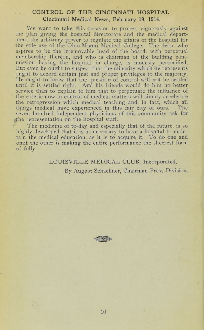 . , CONTROL OF THE CINCINNATI HOSPITAL. Cincinnati Medical News, February 19, 1914. We want to take this occasion to protest vigorously against the plan giving the hospital directorate and the medical depart- ment the arbitrary power to regulate the affairs of the hospital for the sole use of the Ohio-Miami Medical College. The dean, who aspires to be the irremovable head of the board, with perpetual membership thereon, and who is chairman of the building com- mission having the hospital in charge, is modesty personified. But even he ought to suspect that the minority which he represents ought to accord certain just and proper privileges to the majority. He ought to know that the question of control will not be settled until it is settled right. And his friends would do him no better service than to explain to him that to perpetuate the influence of the’coterie now in control of medical matters will simply accelerate the retrogression which medical teaching and, in fact, which all things medical have experienced in this fair city of ours. The seven hundred independent physicians of this community ask for 4he representation on the hospital staff. The medicine of to-day and especially that of the future, is so highly developed that it is as necessary to have a hospital to main- tain the medical education, as it is to acquire it. To do one and omit the other is making the entire performance the sheerest form of folly. LOUISVILLE MEDICAL CLUB, Incorporated, By August Schachner, Chairman Press Division.