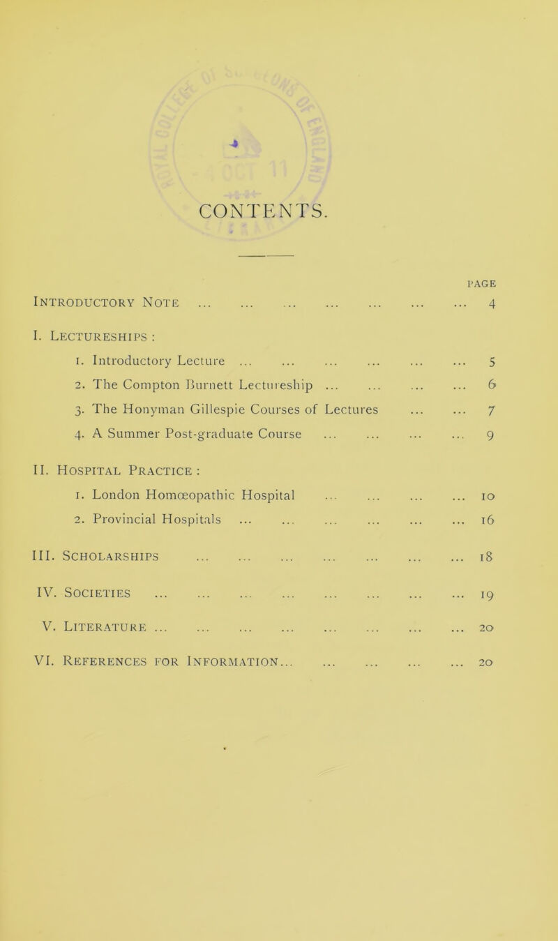 CONTENTS. l’AGE Introductory Note 4 I. Lectureships : 1. Introductory Lecture ... ... ... ... ... ... 5 2. The Compton Burnett Lectureship ... ... ... ... 6 3. The Honyman Gillespie Courses of Lectures ... ... 7 4. A Summer Post-graduate Course ... ... ... ... 9 II. Hospital Practice: 1. London Homoeopathic Hospital ... ... ... ... 10 2. Provincial Hospitals ... ... ... ... ... ... 16 III. Scholarships 18 IV. Societies 19 V. Literature 20 VI. References for Information 20