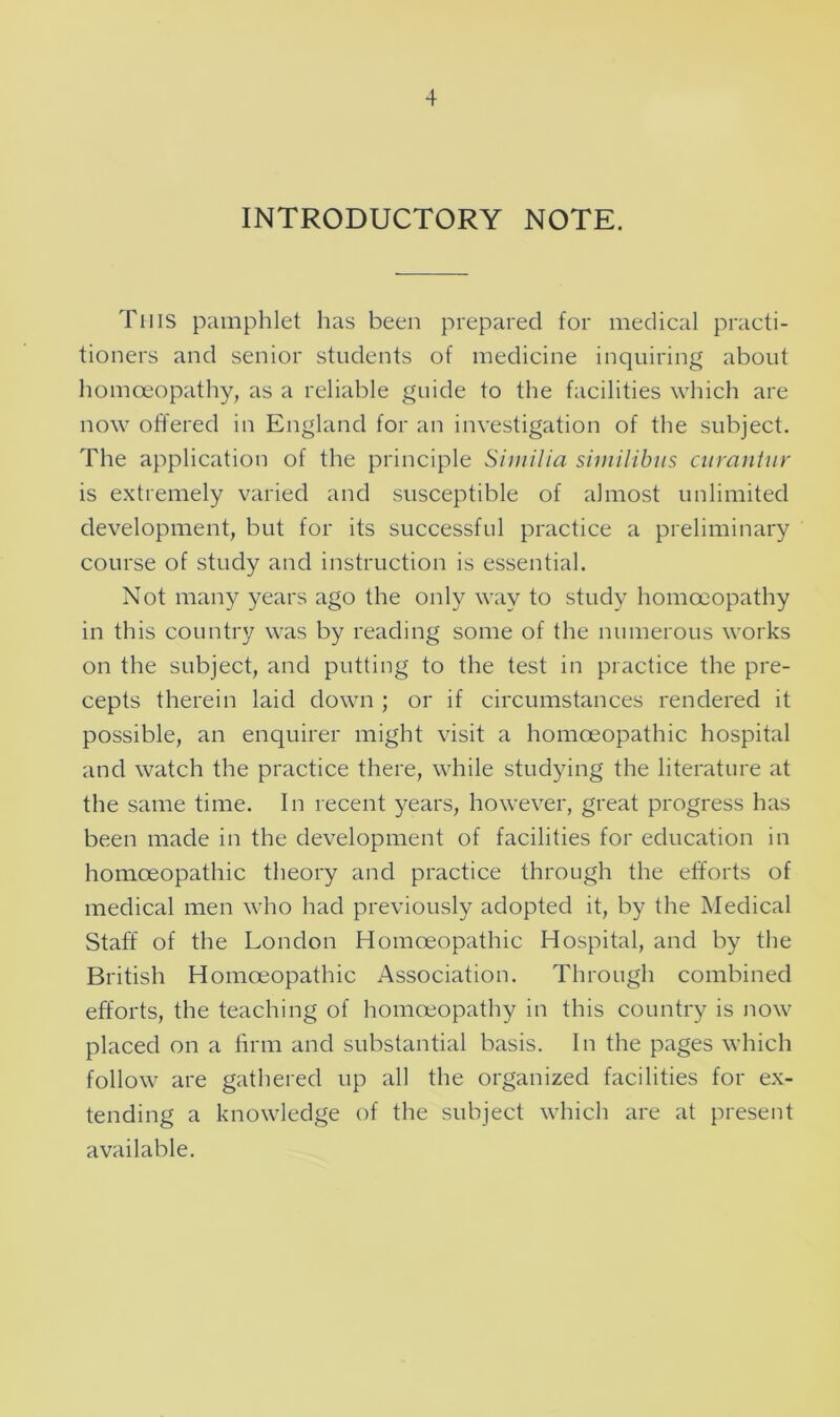 INTRODUCTORY NOTE. This pamphlet has been prepared for medical practi- tioners and senior students of medicine inquiring about homoeopathy, as a reliable guide to the facilities which are now offered in England for an investigation of the subject. The application of the principle Similia similibtis curantur is extremely varied and susceptible of almost unlimited development, but for its successful practice a preliminary course of study and instruction is essential. Not many years ago the only way to study homoeopathy in this country was by reading some of the numerous works on the subject, and putting to the test in practice the pre- cepts therein laid down ; or if circumstances rendered it possible, an enquirer might visit a homoeopathic hospital and watch the practice there, while studying the literature at the same time. In recent years, however, great progress has been made in the development of facilities for education in homoeopathic theory and practice through the efforts of medical men who had previously adopted it, by the Medical Staff of the London Homoeopathic Hospital, and by the British Homoeopathic Association. Through combined efforts, the teaching of homoeopathy in this country is now placed on a firm and substantial basis. In the pages which follow are gathered up all the organized facilities for ex- tending a knowledge of the subject which are at present available.