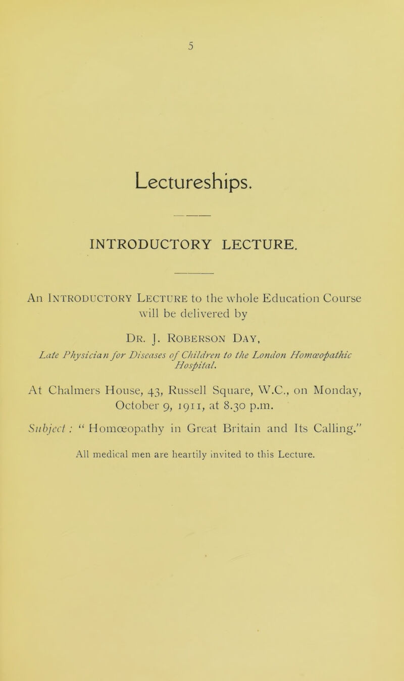 Lectureships. INTRODUCTORY LECTURE. An Introductory Lecture to the whole Education Course will be delivered by Dr. 1. Roberson Day, Late Physician for Diseases of Children to the I^ondoti Ho77ioeopathic Hospital. At Chalmers House, 43, Russell Square, W.C., on Monday, October 9, 1911, at 8.30 pan. Subject ; “ Homoeopathy in Great Britain and Its Calling.” All medical men are heartily invited to this Lecture.