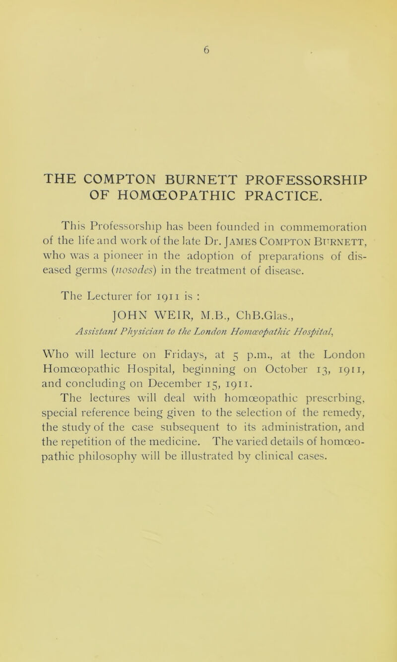 THE COMPTON BURNETT PROFESSORSHIP OF HOMOEOPATHIC PRACTICE. This Professorship has been founded in commemoration of the life and work of the late Dr. James Compton Burnett, who was a pioneer in the adoption of preparations of dis- eased germs (■nosodes) in the treatment of disease. The Lecturer for 1911 is : JOHN WEIR, M.B., ChB.Glas., Assistant Physician to the London Homoeopathic Hospital Who will lecture on Fridays, at 5 p.m., at the London Homoeopathic Hospital, beginning on October 13, 1911, and concluding on December 15, 1911. The lectures will deal with homoeopathic preserbing, special reference being given to the selection of the remedy, the study of the case subsequent to its administration, and the repetition of the medicine. The varied details of homoeo- pathic philosophy will be illustrated by clinical cases.