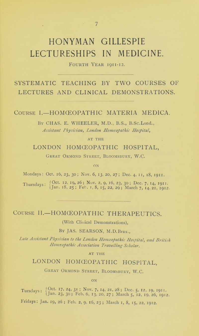 HONYMAN GILLESPIE LECTURESHIPS IN MEDICINE. Fourth Year 1911-12. SYSTEMATIC TEACHING BY TWO COURSES 01 LECTURES AND CLINICAL DEMONSTRATIONS. Course I.—HOMOEOPATHIC MATERIA MEDICA. By CHAS. E. WHEELER, M.D., B.S., B.Sc.Lond., Assistant Physician, London Homoeopathic Hospital, AT THE LONDON HOMOEOPATHIC HOSPITAL, Great Ormond Street, Bloomsbury, W.C. ON Mondays: Oct. 16, 23, 30; Nov. 6, 13, 20, 27; Dec. 4, 1 r, 18, 1911. Thursdays : (Oct. 12, 19, 26 ; Nov. 2, 9, 16, 23, 30 ; Dec. 7, 14, 1911. | Jan. 18, 25 ; Feb. 1, 8, 15, 22, 29 ; March 7, 14. 21, 1912. Course II.—HOMOEOPATHIC THERAPEUTICS. (With Clinical Demonstrations), Ry JAS. SEARSON, M.D.Brux., Late Assistant Physician to the London Homoeopathic Hospital, and British Homoeopathic Association Travelling Scholar. AT THE LONDON HOMOEOPATHIC HOSPITAL, Great Ormond Street, Bloomsbury, W.C. ON Tuesdays: I ?ctt I7> 24, 31 ; Nov. 7, 14, 21, 28; Dec. 5, 12, 19, 1911. (Jan. 23,30; Feb. 6, 13, 20, 27 ; March 5, 12, 19, 26, 1912. Fridays: Jan. 19, 26 ; Feb. 2, 9. 16, 23 ; March 1, 8, 15, 22, 1912.