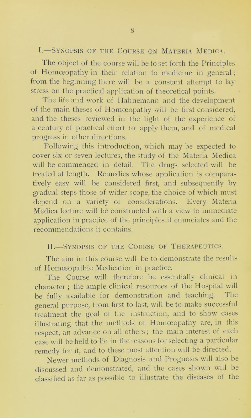 I.—Synopsis ok the Course on Materia Medica. The object of the course will be to set forth the Principles of Homoeopathy in their relation to medicine in general; from the beginning there will be a constant attempt to lay stress on the practical application of theoretical points. The life and work of Hahnemann and the development of the main theses of Homoeopathy will be first considered, and the theses reviewed in the light of the experience of a century of practical effort to apply them, and of medical progress in other directions. Following this introduction, which may be expected to cover six or seven lectures, the study of the Materia Medica will be commenced in detail. The drugs selected will be treated at length. Remedies whose application is compara- tively easy will be considered first, and subsequently by gradual steps those of wider scope, the choice of which must depend on a variety of considerations. Every Materia Medica lecture will be constructed with a view to immediate application in practice of the principles it enunciates and the recommendations it contains. II.—Synopsis ok the Course of Therapeutics. The aim in this course will be to demonstrate the results of Homoeopathic Medication in practice. The Course will therefore be essentially clinical in character; the ample clinical resources of the Hospital will be fully available for demonstration and teaching. The general purpose, from first to last, will be to make successful treatment the goal of the instruction, and to show cases illustrating that the methods of Homoeopathy are, in this respect, an advance on all others; the main interest of each case will be held to lie in the reasons for selecting a particular remedy for it, and to these most attention will be directed. Newer methods of Diagnosis and Prognosis will also be discussed and demonstrated, and the cases shown will be classified as far as possible to illustrate the diseases of the