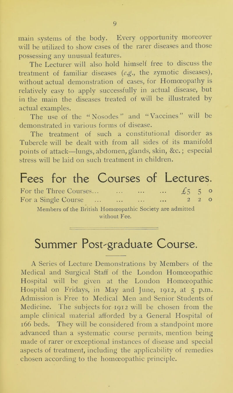 main systems of the body. Every opportunity moreover will be utilized to show cases of the rarer diseases and those possessing any unusual features. The Lecturer will also hold himself free to discuss the treatment of familiar diseases (c.g., the zymotic diseases), without actual demonstration of cases, tor Homoeopathy is relatively easy to apply successfully in actual disease, but in the main the diseases treated of will be illustrated by actual examples. The use of the “Nosodes” and “Vaccines” will be demonstrated in various forms of disease. The treatment of such a constitutional disorder as Tubercle will be dealt with from all sides of its manifold points of attack—lungs, abdomen, glands, skin, &c.; especial stress will be laid on such treatment in children. Fees for the Courses of Lectures. For the Three Courses... ... ... ... £$ 5 ° For a Single Course ... ... ... ... 220 Members of the British Homoeopathic Society are admitted without Fee. Summer Post-graduate Course. A Series of Lecture Demonstrations by Members of the Medical and Surgical Staff of the London Homoeopathic Hospital will be given at the London Homoeopathic Hospital on Fridays, in May and June, 1912, at 5 p.m. Admission is Free to Medical Men and Senior Students of Medicine. The subjects for 1912 will be chosen from the ample clinical material afforded by a General Hospital of 166 beds. They will be considered from a standpoint more advanced than a systematic course permits, mention being made of rarer or exceptional instances of disease and special aspects of treatment, including the applicability of remedies chosen according to the homoeopathic principle.