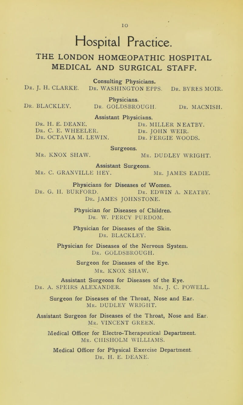 Hospital Practice. THE LONDON HOMOEOPATHIC HOSPITAL MEDICAL AND SURGICAL STAFF. Consulting Physicians. Dr. J. H. CLARKE. Dr. WASHINGTON EPPS. Dr. BYRtS MOIR. Physicians. Dr. BLACKLEY. Dr. GOLDSBROUGII. Dr. MACNISH. Assistant Physicians. Dr. H. E. DEANE. Dr. MILLER N EATBY. Dr. C. E. WHEELER. Dr. JOHN WEIR. Dr. OCTAVIA M. LEWIN. Dr. FERGIE WOODS. Surgeons. Mr. KNOX SHAW. Mr. DUDLEY WRIGHT. Assistant Surgeons. Mr. C. GRANVILLE HEY. Mr. JAMES EADIE. Physicians for Diseases of Women. Dr. G. II. BURFORD. Dr. EDWIN A. NEATBY. Dr. JAMES JOHNSTONE. Physician for Diseases of Children. Dr. W. PERCY PURDOM. Physician for Diseases of the Skin. Dr. BLACKLEY. Physician for Diseases of the Nervous System. Dr. GOLDSBROUGPI. Surgeon for Diseases of the Eye. Mr. KNOX SHAW. Assistant Surgeons for Diseases of the Eye. Dr. A. SPEIRS ALEXANDER. Mr. J. C. POWELL. Surgeon for Diseases of the Throat, Nose and Ear. Mr. DUDLEY WRIGHT. Assistant Surgeon for Diseases of the Throat, Nose and Ear. Mr. VINCENT GREEN. Medical Officer for Electro-Therapeutical Department. Mr. CHISHOLM WILLIAMS. Medical Officer for Physical Exercise Department. Dr. H. E. DEANE.