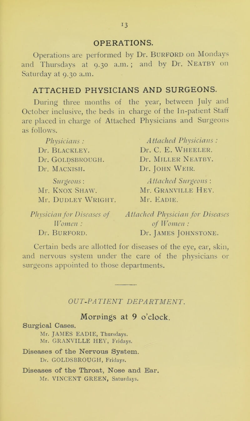 *3 OPERATIONS. Operations are performed by Dr. BURFORD on Mondays and Thursdays at 9.30 a.m. ; and by Dr. Neatby on Saturday at 9.30 a.m. ATTACHED PHYSICIANS AND SURGEONS. During three months of the year, between July and October inclusive, the beds in charge of the In-patient Stall are placed in charge of Attached Physicians and Surgeons as follows. Physicians : Dr. Blackley. Dr. Goldsbrough. Dr. Macnish. Surgeons: Mr. Knox Shaw. Mr. Dudley Wright. Attached Physicians : Dr. C. E. Wheeler. Dr. Miller Neatby. Dr. John Weir. Ait ached Surgeons : Mr. Granville Hey. Mr. Eadie. Physician for Diseases of Women : Dr. Burford. Certain beds are allotted and nervous system under surgeons appointed to those Attached Physician for Diseases of Women : Dr. James Johnstone. for diseases of the eye, ear, skin, the care of the physicians or departments. OUT-PATIENT DEPARTMENT. Mornings at 9 o’clock. Surgical Cases. Mr. JAMES EADIE, Thursdays. Mr. GRANVILLE HEY, Fridays. Diseases of the Nervous System. Dr. GOLDSBROUGH, Fridays. Diseases of the Throat, Nose and Ear. Mr. VINCENT GREEN, Saturdays.