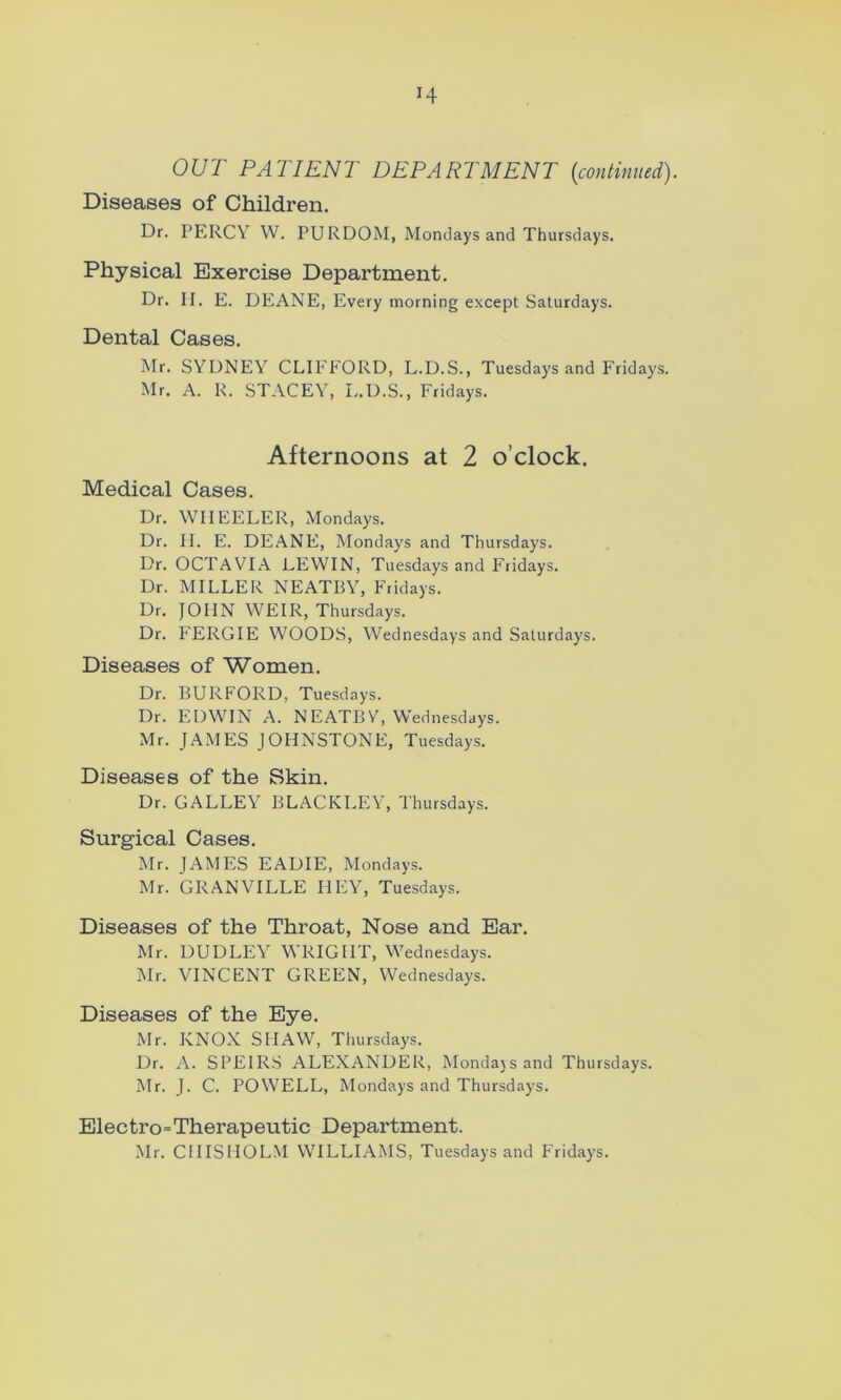 OUT PATIENT DEPARTMENT (continued). Diseases of Children. Dr. PERCY W. PURDOM, Mondays and Thursdays. Physical Exercise Department. Dr. H. E. DEANE, Every morning except Saturdays. Dental Cases. Mr. SYDNEY CLIFFORD, L.D.S., Tuesdays and Fridays. Mr. A. R. STACEY, L.D.S., Fridays. Afternoons at 2 o’clock. Medical Cases. Dr. WHEELER, Mondays. Dr. II. E. DEANE, Mondays and Thursdays. Dr. OCTAVIA LEWIN, Tuesdays and Fridays. Dr. MILLER NEATBY, Fridays. Dr. JOHN WEIR, Thursdays. Dr. FERGIE WOODS, Wednesdays and Saturday's. Diseases of Women. Dr. BURFORD, Tuesdays. Dr. EDWIN A. NEATBV, Wednesdays. Mr. JAMES JOHNSTONE, Tuesdays. Diseases of the Skin. Dr. GALLEY BLACKLEY, Thursdays. Surgical Cases. Mr. JAMES EADIE, Mondays. Mr. GRANVILLE HEY, Tuesdays. Diseases of the Throat, Nose and Ear. Mr. DUDLEY WRIGHT, Wednesdays. Mr. VINCENT GREEN, Wednesdays. Diseases of the Eye. Mr. KNOX SHAW, Thursdays. Dr. A. SPEIRS ALEXANDER, Mondays and Thursdays. Mr. J. C. POWELL, Mondays and Thursdays. Electro=Therapeutic Department. Mr. CHISHOLM WILLIAMS, Tuesdays and Fridays.