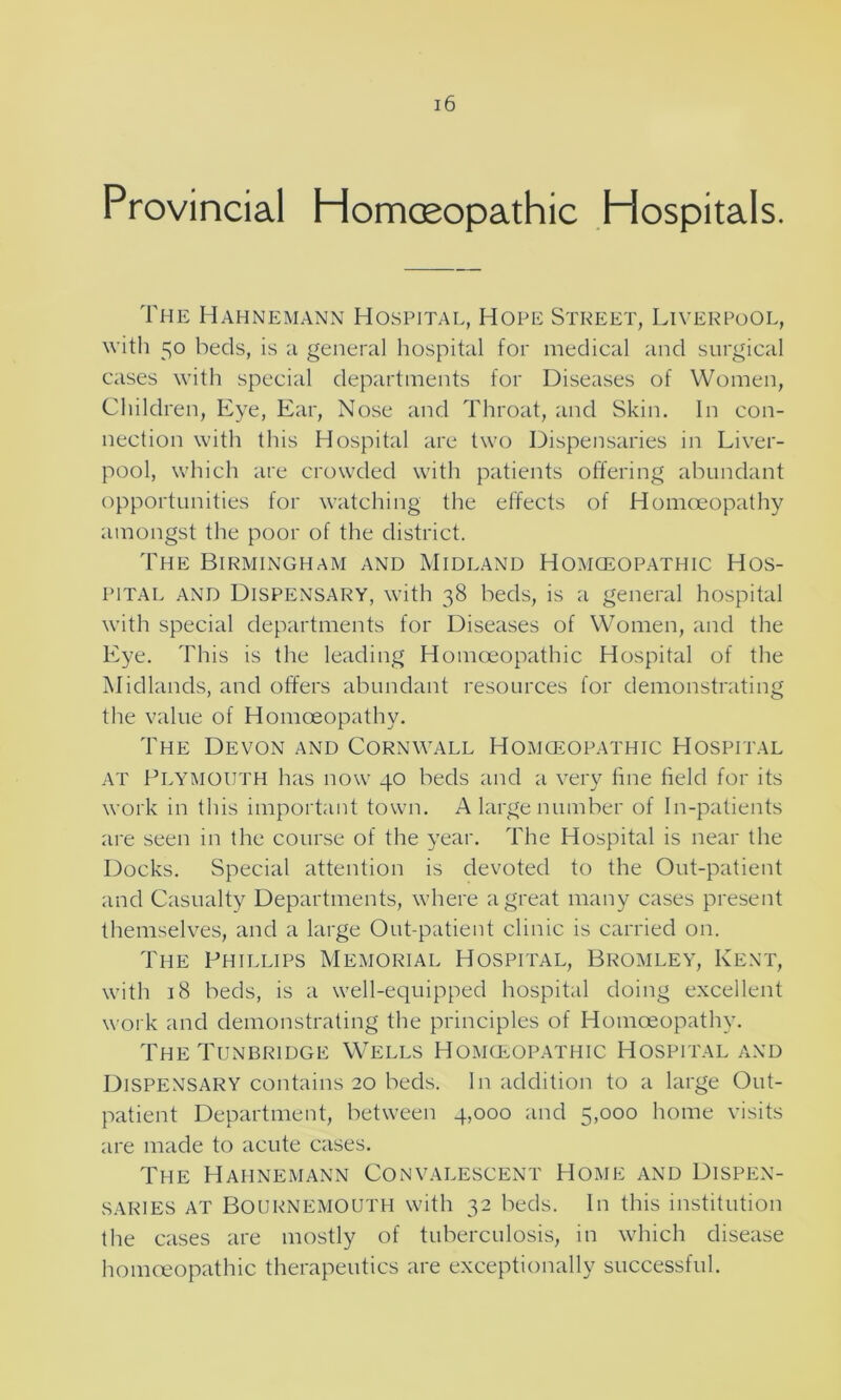 Provincial Homoeopathic Hospitals. The Hahnemann Hospital, Hope Street, Liverpool, with 50 beds, is a general hospital for medical and surgical cases with special departments for Diseases of Women, Children, Eye, Ear, Nose and Throat, and Skin. In con- nection with this Hospital are two Dispensaries in Liver- pool, which are crowded with patients offering abundant opportunities for watching the effects of Homoeopathy amongst the poor of the district. The Birmingham and Midland Homoeopathic Hos- pital and Dispensary, with 38 beds, is a general hospital with special departments for Diseases of Women, and the Eye. This is the leading Homoeopathic Hospital of the Midlands, and offers abundant resources for demonstrating the value of Homoeopathy. The Devon and Cornwall Homoeopathic Hospital at Plymouth has now 40 beds and a very fine field for its work in this important town. A large number of In-patients are seen in the course of the year. The Hospital is near the Docks. Special attention is devoted to the Out-patient and Casualty Departments, where a great many cases present themselves, and a large Out-patient clinic is carried on. The Phillips Memorial Hospital, Bromley, Kent, with 18 beds, is a well-equipped hospital doing excellent work and demonstrating the principles of Homoeopathy. The Tunbridge Wells Homoeopathic Hospital and Dispensary contains 20 beds. In addition to a large Out- patient Department, between 4,000 and 5,000 home visits are made to acute cases. The Hahnemann Convalescent Home and Dispen- saries at Bournemouth with 32 beds. In this institution the cases are mostly of tuberculosis, in which disease homoeopathic therapeutics are exceptionally successful.