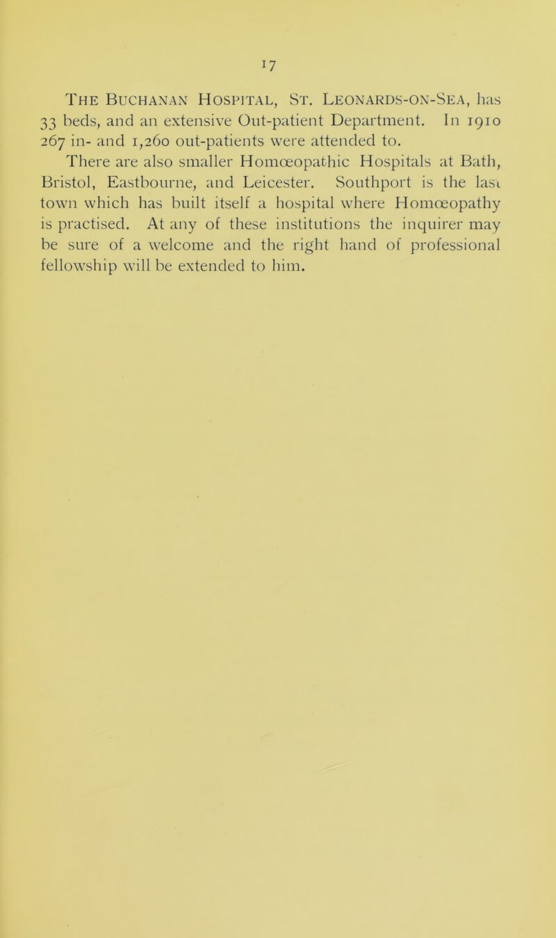 CO H The Buchanan Hospital, St. Leonards-on-Sea, has 3 beds, and an extensive Out-patient Department. In 1910 67 in- and 1,260 out-patients were attended to. There are also smaller Homoeopathic Hospitals at Bath, Bristol, Eastbourne, and Leicester. Southport is the Iasi town which has built itself a hospital where Homoeopathy is practised. At any of these institutions the inquirer may be sure of a welcome and the right hand of professional fellowship will be extended to him.