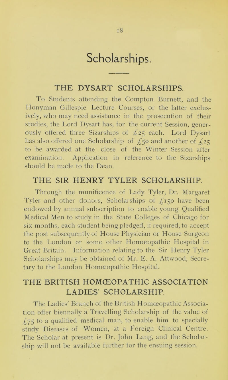 Scholarships. THE DYSART SCHOLARSHIPS. To Students attending the Compton Burnett, and the Honyman Gillespie Lecture Courses, or the latter exclus- ively, who may need assistance in the prosecution of their studies, the Lord Dysart has, for the current Session, gener- ously offered three Sizarships of £25 each. Lord Dysart has also offered one Scholarship of ^'50 and another of £25 to be awarded at the close of the Winter Session after examination. Application in reference to the Sizarships should be made to the Dean. THE SIR HENRY TYLER SCHOLARSHIP. Through the munificence of Lady Tyler, Dr. Margaret Tyler and other donors, Scholarships of ^150 have been endowed by annual subscription to enable young Qualified Medical Men to study in the State Colleges of Chicago for six months, each student being pledged, if required, to accept the post subsequently of House Physician or House Surgeon to the London or some other Homoeopathic Hospital in Great Britain. Information relating to the Sir Henry Tyler Scholarships may be obtained of Mr. E. A. Attwood, Secre- tary to the London Homoeopathic Hospital. THE BRITISH HOMCEOPATHIC ASSOCIATION LADIES’ SCHOLARSHIP. The Ladies’ Branch of the British Homoeopathic Associa- tion offer biennally a Travelling Scholarship of the value of £y$ to a qualified medical man, to enable him to specially study Diseases of Women, at a Foreign Clinical Centre. The Scholar at present is Dr. John Lang, and the Scholar- ship will not be available further for the ensuing session.