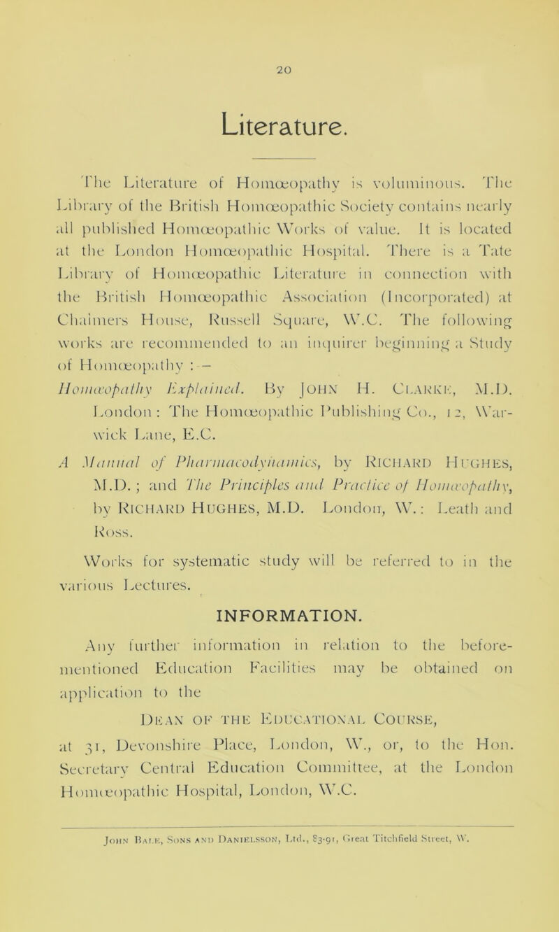 Literature. I he Literature of Homoeopathy is voluminous. The Library of the British Homoeopathic Society contains nearly all published Homoeopathic Works of value. It is located at the London Homoeopathic Hospital. There is a Tate Library of Homoeopathic Literature in connection with the British Homoeopathic Association (Incorporated) at Chalmers House, Russell Square, W.C. The following works are recommended to an inquirer beginning a Study of Homoeopathy : - Honuvopatliy Explained. By John H. Clarke, M.D. London: The Homoeopathic Publishing Co., 12, War- wick Lane, E.C. A Manual of Pharmacodynamics, by RICHARD Hughes, M.D. ; and The Principles and Practice of Honuvopatliy, by Richard Hughes, M.D. London, W.: Leath and Ross. Works for systematic study will be referred to in the various Lectures. INFORMATION. Anv further information in relation to the before- j mentioned Education Facilities may be obtained on application to the Dean of the Educational Course, at 31, Devonshire Place, London, W., or, to the Hon. Secretary Central Education Committee, at the London Homoeopathic Hospital, London, W.C. John Bam:, Sons and Daniei.sson, Ltd., 83-91, Great Titchfield Street, V.