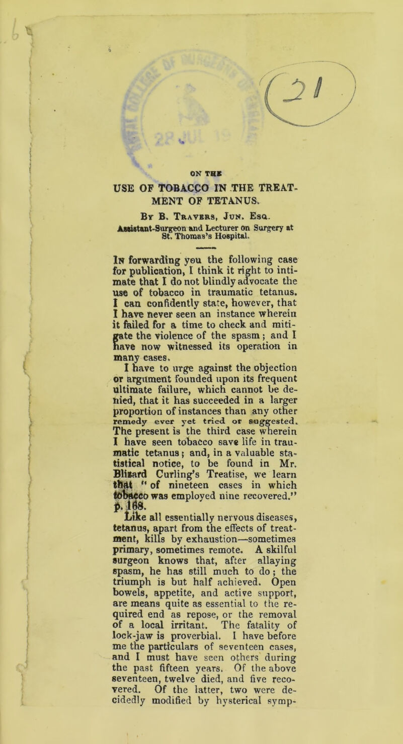 OK THE USE OF TOBACCO IN THE TREAT- MENT OF TETANUS. By B. Travers, Jun. Esa. Assistant-Surgeon and Lecturer on Surgery at St. Thomas’s Hospital. In forwarding yeu the Following case for publication, I think it right to inti- mate that I do not blindly advocate the use of tobacco in traumatic tetanus. I can confidently state, however, that I have never seen an instance wherein it failed for a time to check and miti- gate the violence of the spasm ; and I nave now witnessed its operation in many cases. I nave to urge against the objection or argument founded upon its frequent ultimate failure, which cannot be de- hied, that it has succeeded in a larger proportion of instances than any other remedy ever yet tried or suggested. The present is the third case wherein I have seen tobacco save life in trau- matic tetanus; and, in a valuable sta- tistical notice, to be found in Mr. Bligard Curling’s Treatise, we learn tlMt of nineteen cases in which tohac co was employed nine recovered. p. ids. Like all essentially nervous diseases, tetanus, apart from the effects of treat- ment, kills by exhaustion—sometimes primary, sometimes remote. A skilful surgeon knows that, after allaying spasm, he has still much to do; the triumph is but half achieved. Open bowels, appetite, and active support, are means quite as essential to the re- quired end as repose, or the removal of a local irritant. The fatality of lock-jaw is proverbial. I have before me the particulars of seventeen cases, and I must have seen others during the past fifteen years. Of the above seventeen, twelve died, and five reco- vered. Of the latter, two were de- cidedly modified by hysterical symp-