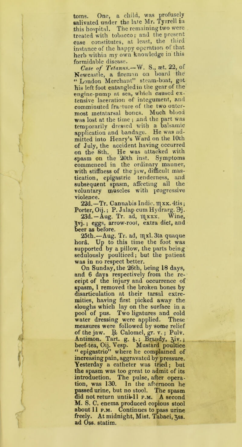 toms. One, a child, was profusely salivated under the late Mr. Tyrrell in this hospital. The remaining two were treated with tobacco; and the present case constitutes, at least, the third instance of the happy operation of that herb within my own knowledge in this formidable disease. Case of Tetanus.—W. S., set. 22, of Newcastle, a fireman on board the “ London Merchant” steam-boat, got his left foot entangled in the gear of the engine-pump at sea, which caused ex- tensive laceration of integument, and comminuted fra'tureof the two outer- most metatarsal bones. Much blood was lost at the time ; and the part was temporarily dressed with a balsamic application and bandage. He was ad- mitted into Henry’s Ward on the 10th of July, the accident having occurred on the 8th. He was attacked with spasm on the 20th inst. Symptoms commenced in the ordinary manner, with stiffness of the jaw, difficult mas- tication, epigastric tenderness, and subsequent spasm, affecting all the voluntary muscles with progressive violence. 22d.—Tr. Cannabis Indie, lipxx. 4tis; Porter, Oij.; P. Jalap cum Hydrarg. 3j. 23d. —Aug. Tr. ad, irpxxx. Wine, 3yj-; eggs, arrow-root, extra diet, and beer as before. 25th.—Aug. Tr. ad, rr\xl.3ta quaque hord. Up to this time the foot was supported by a pillow, the parts being sedulously poulticed; but the patient was in no respect better. On Sunday, the 26th, being 18 days, and 6 days respectively from the re- ceipt of the injury and occurrence of spasm, I removed the broken bones by disarticulation at their tarsal extre- mities, having first picked away the sloughs which lay on the surface in a pool of pus. Two ligatures and cold water dressing were applied. These measures were followed by some relief of the jaw. Calomel, gr. v.; Pulv. Antimon. Tart. g. ±.; Brandy, Jiv.; beef-tea, Oij. Vesp. Mustard poultice “ epigastrio” where he complained of increasing pain, aggravated by pressure. Yesterday a catheter was tried; but the spasm was too great to admit of its introduction. The pulse, after opera- tion, was 130. In the afternoon he Sassed urine, but no stool. The spasm id not return untiWll p.m. A second M. S. C. enema produced copious 6tool about 11 p.m. Continues to pass urine freely. At midnight, Mist. Tabaci, Jss. ad Oss. statim.