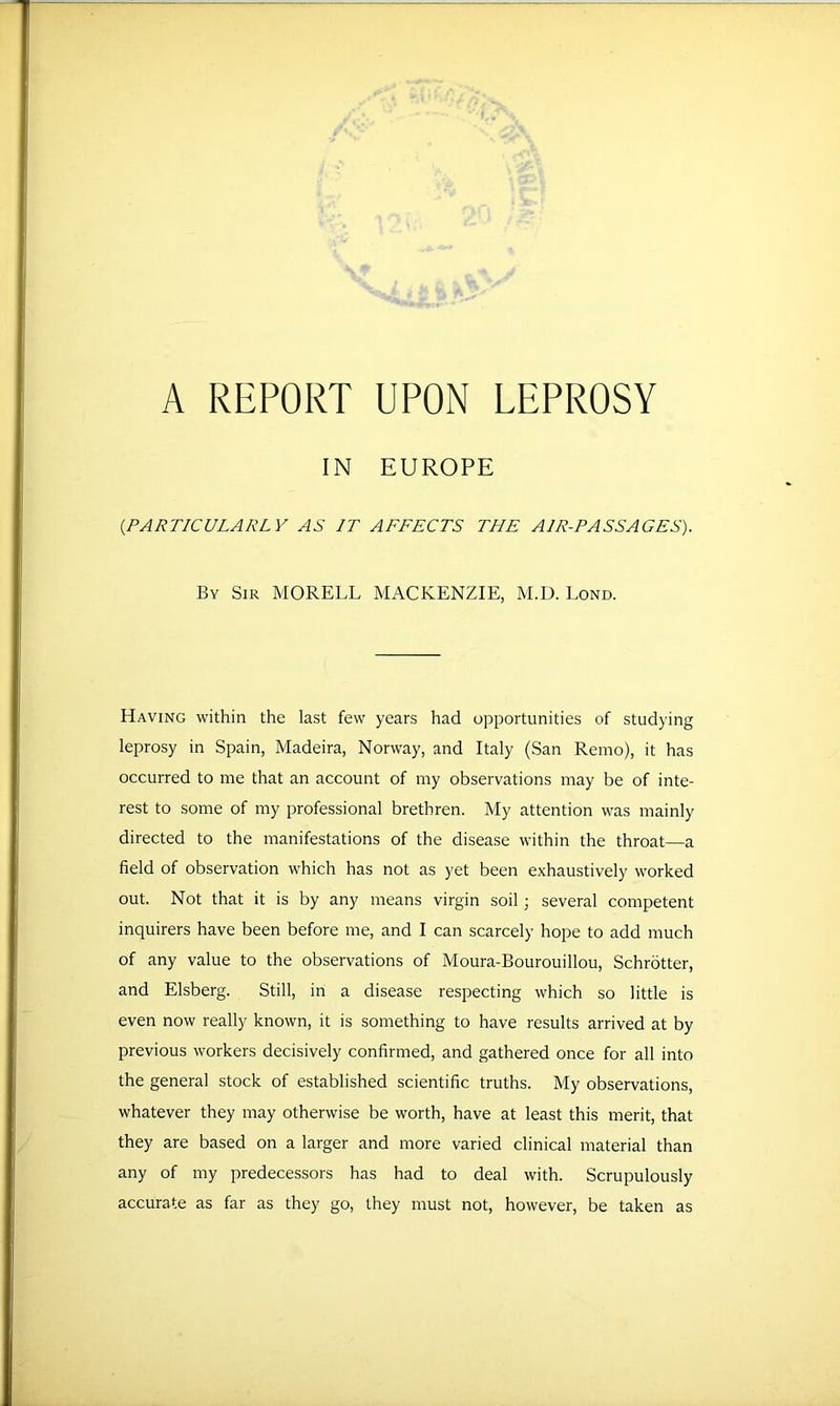 A REPORT UPON LEPROSY IN EUROPE {PARTICULARLY AS IT AFFECTS THE AIR-PASSAGES). By Sir MORELL MACKENZIE, M.D. Lond. Having within the last few years had opportunities of studying leprosy in Spain, Madeira, Norway, and Italy (San Remo), it has occurred to me that an account of my observations may be of inte- rest to some of my professional brethren. My attention was mainly directed to the manifestations of the disease within the throat—a field of observation which has not as yet been exhaustively worked out. Not that it is by any means virgin soil; several competent inquirers have been before me, and I can scarcely hope to add much of any value to the observations of Moura-Bourouillou, Schrotter, and Elsberg. Still, in a disease respecting which so little is even now really known, it is something to have results arrived at by previous workers decisively confirmed, and gathered once for all into the general stock of established scientific truths. My observations, whatever they may otherwise be worth, have at least this merit, that they are based on a larger and more varied clinical material than any of my predecessors has had to deal with. Scrupulously accurate as far as they go, they must not, however, be taken as