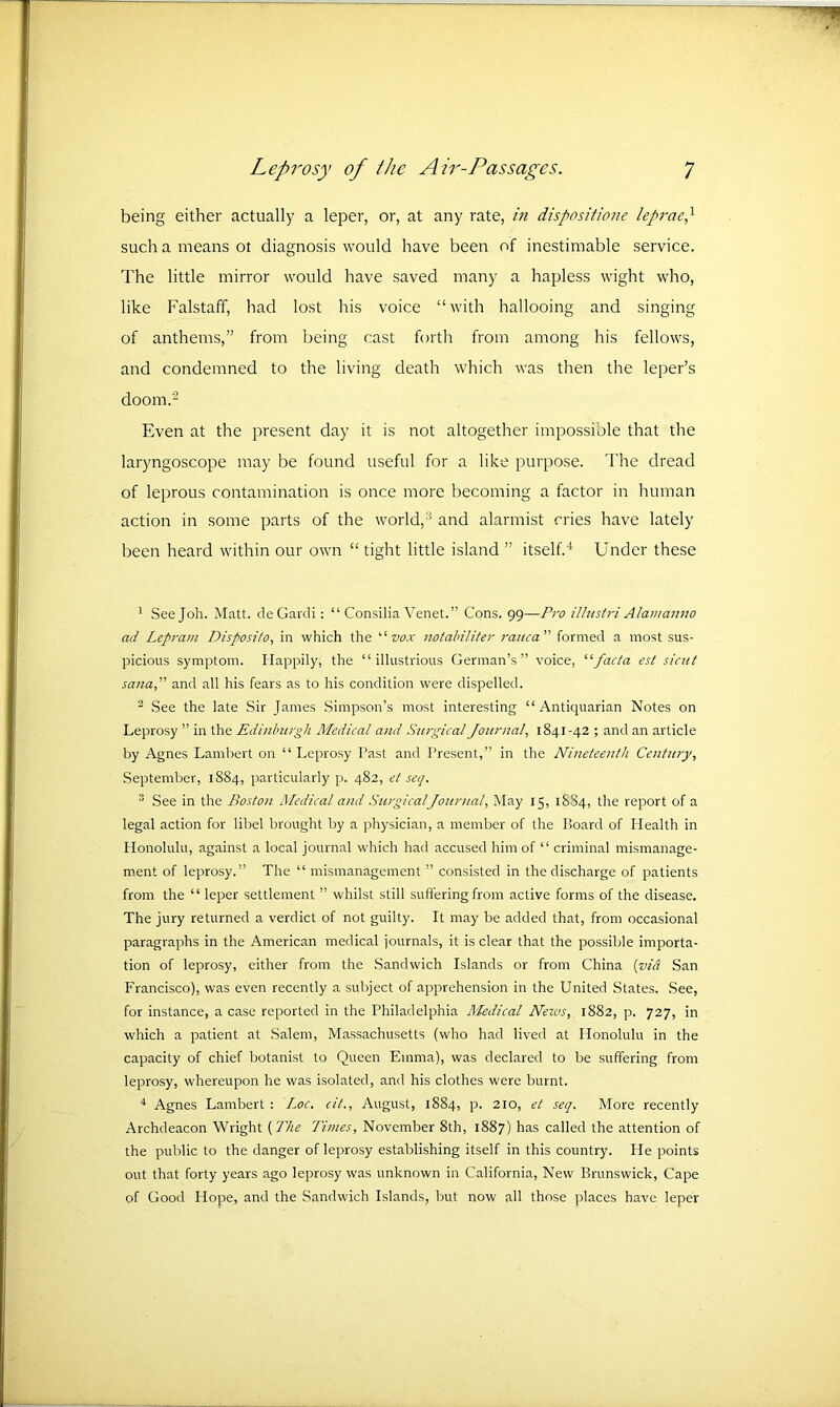 being either actually a leper, or, at any rate, in dispositione leprae? such a means ot diagnosis would have been of inestimable service. The little mirror would have saved many a hapless wight who, like Falstaff, had lost his voice “with hallooing and singing of anthems,” from being cast forth from among his fellows, and condemned to the living death which was then the leper’s doom.2 Even at the present day it is not altogether impossible that the laryngoscope may be found useful for a like purpose. The dread of leprous contamination is once more becoming a factor in human action in some parts of the world,3 and alarmist cries have lately been heard within our own “ tight little island ” itself.4 Under these 1 Seejoh. Matt. deGardi: “ Consilia Venet.” Cons. 99—Pro illustri Alamanno ad Lepram Disposito, in which the “ vox notabiliter rauca ” formed a most sus- picious symptom. Happily, the “illustrious German’s” voice, “facta est sicat sana,” and all his fears as to his condition were dispelled. 2 See the late Sir James Simpson’s most interesting “Antiquarian Notes on Leprosy ” in the Edinburgh Medical and Surgical Journal, 1841-42 ; and an article by Agnes Lambert on “ Leprosy Past and Present,” in the Nineteenth Century, September, 1884, particularly p. 482, et seq. 3 See in the Boston Medical and SurgicalJournal, May 15, 1SS4, the report of a legal action for libel brought by a physician, a member of the Board of Health in Honolulu, against a local journal which had accused him of “ criminal mismanage- ment of leprosy.” The “ mismanagement ” consisted in the discharge of patients from the “ leper settlement ” whilst still suffering from active forms of the disease. The jury returned a verdict of not guilty. It may be added that, from occasional paragraphs in the American medical journals, it is clear that the possible importa- tion of leprosy, either from the Sandwich Islands or from China (vi& San Francisco), was even recently a subject of apprehension in the United States. See, for instance, a case reported in the Philadelphia Medical Neivs, 1882, p. 727, in which a patient at Salem, Massachusetts (who had lived at Honolulu in the capacity of chief botanist to Queen Emma), was declared to be suffering from leprosy, whereupon he was isolated, and his clothes were burnt. 4 Agnes Lambert : Loc. cit., August, 1884, p. 210, et seq. More recently Archdeacon Wright (The Times, November 8th, 1887) has called the attention of the public to the danger of leprosy establishing itself in this country. He points out that forty years ago leprosy was unknown in California, New Brunswick, Cape of Good Hope, and the Sandwich Islands, but now all those places have leper