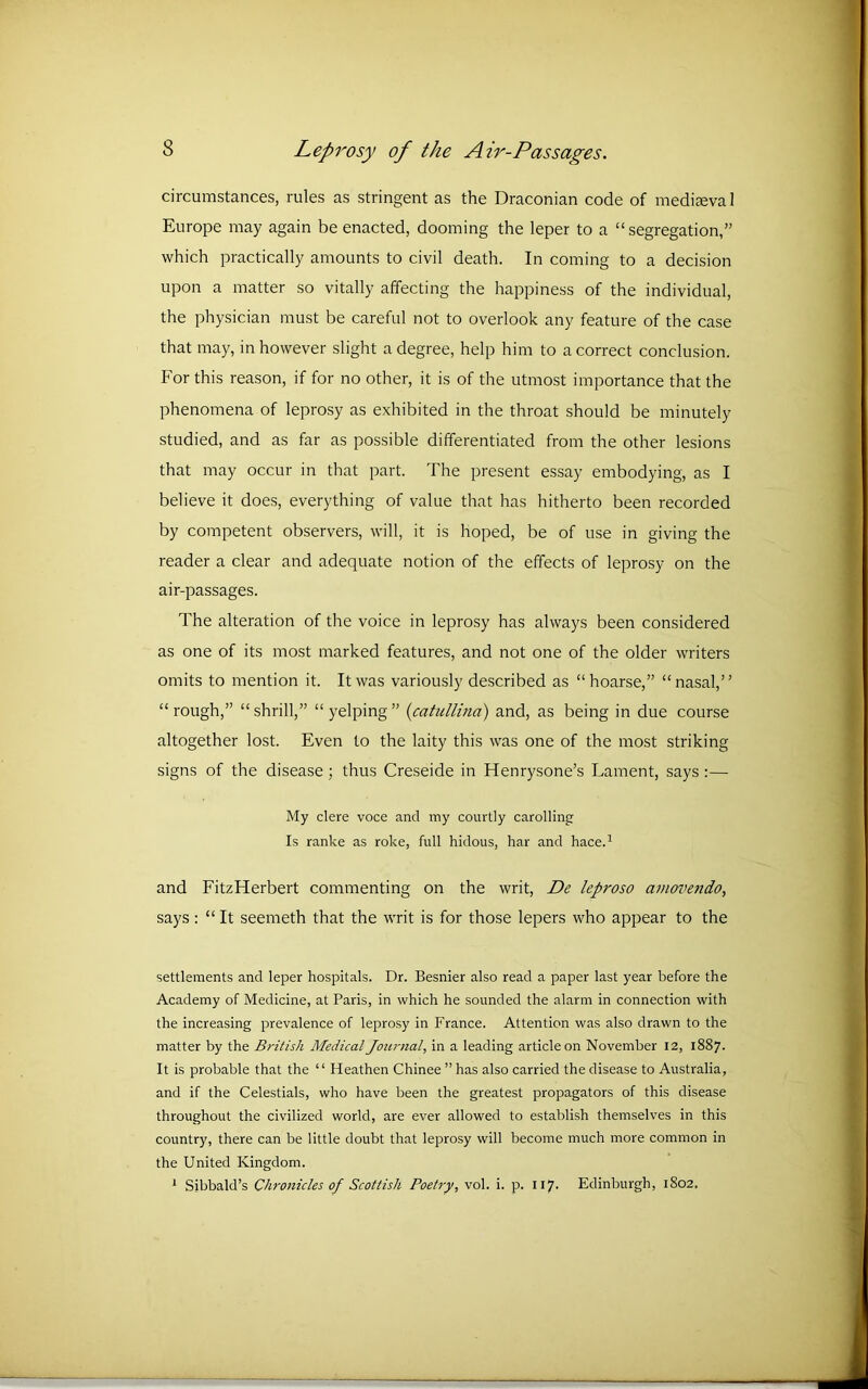 circumstances, rules as stringent as the Draconian code of mediaeval Europe may again be enacted, dooming the leper to a “ segregation,” which practically amounts to civil death. In coming to a decision upon a matter so vitally affecting the happiness of the individual, the physician must be careful not to overlook any feature of the case that may, in however slight a degree, help him to a correct conclusion. For this reason, if for no other, it is of the utmost importance that the phenomena of leprosy as exhibited in the throat should be minutely studied, and as far as possible differentiated from the other lesions that may occur in that part. The present essay embodying, as I believe it does, everything of value that has hitherto been recorded by competent observers, will, it is hoped, be of use in giving the reader a clear and adequate notion of the effects of leprosy on the air-passages. The alteration of the voice in leprosy has always been considered as one of its most marked features, and not one of the older writers omits to mention it. It was variously described as “hoarse,” “nasal,” “rough,” “shrill,” “yelping” (catullina) and, as being in due course altogether lost. Even to the laity this was one of the most striking signs of the disease ; thus Creseide in Henrysone’s Lament, says :— My clere voce and my courtly carolling Is ranke as roke, full hidous, har and hace.1 and FitzHerbert commenting on the writ, De leproso amovendo, says : “It seemeth that the writ is for those lepers who appear to the settlements and leper hospitals. Dr. Besnier also read a paper last year before the Academy of Medicine, at Paris, in which he sounded the alarm in connection with the increasing prevalence of leprosy in France. Attention was also drawn to the matter by the British Medical Journal, in a leading article on November 12, 1887. It is probable that the ‘1 Heathen Chinee ” has also carried the disease to Australia, and if the Celestials, who have been the greatest propagators of this disease throughout the civilized world, are ever allowed to establish themselves in this country, there can be little doubt that leprosy will become much more common in the United Kingdom. 1 Sibbald’s Chronicles of Scottish Poetry, vol. i. p. 117. Edinburgh, 1802,
