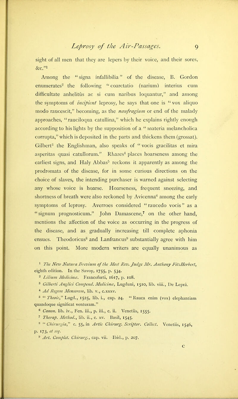 sight of all men that they are lepers by their voice, and their sores, &C.”1 Among the “ signa infallibilia ” of the disease, B. Gordon enumerates2 the following “ coarctatio (narium) interius cum difficultate anhelitus ac si cum naribus loquantur,” and among the symptoms of incipient leprosy, he says that one is “ vox aliquo modo raucescit,” becoming, as the naufragium or end of the malady approaches, “rauciloqua catullina,” which he explains rightly enough according to his lights by the supposition of a “ materia melancholica corrupta,” which is deposited in the parts and thickens them (grossat). Gilbert3 the Englishman, also speaks of “ vocis gracilitas et nrira asperitas quasi catullorum.” Rhazes4 places hoarseness among the earliest signs, and Haly Abbas5 6 reckons it apparently as among the prodromata of the disease, for in some curious directions on the choice of slaves, the intending purchaser is warned against selecting any whose voice is hoarse. Hoarseness, frequent sneezing, and shortness of breath were also reckoned by Avicenna0 among the early symptoms of leprosy. Averroes considered “ raucedo vocis ” as a “signurn prognosticum.” John Damascene,7 on the other hand, mentions the affection of the voice as occurring in the progress of the disease, and as gradually increasing till complete aphonia ensues. Theodoricus8 and Lanfrancus9 substantially agree with him on this point. More modern writers are equally unanimous as 1 The New Natura B rev him of the Most Rev. Judge Mr. Anthony FitzHerbert, eighth edition. In the Savoy, 1755, P* 534* 2 Lilium Medicines. Francofurti, 1617, p. 108. 3 Gilberti Anglici Compend. Medicines, Lugduni, 15x0, lib. viii., De Lepra. 4 Ad Regem Mensore/n, lib. v., c.xxxv. 8 “ Theoic,” Lugd., 1525, lib. i., cap. 24. “ Rauca enim (vox) elephantiam quandoque significat venturam.” 6 Canon, lib. iv., Fen. iii., p. iii., c. ii. Venetiis, 1555. 7 Therap. Method., lib. ii., c. xv. Basil, 1545. 8 “ Chirurgiaf c. 55, in Artis Chirurg. Scriptor. Collect. Venetiis, 1546, p. 173, et seq. 0 Art. Complet. Chirurg., cap. vii. Ibid., p. 207. C