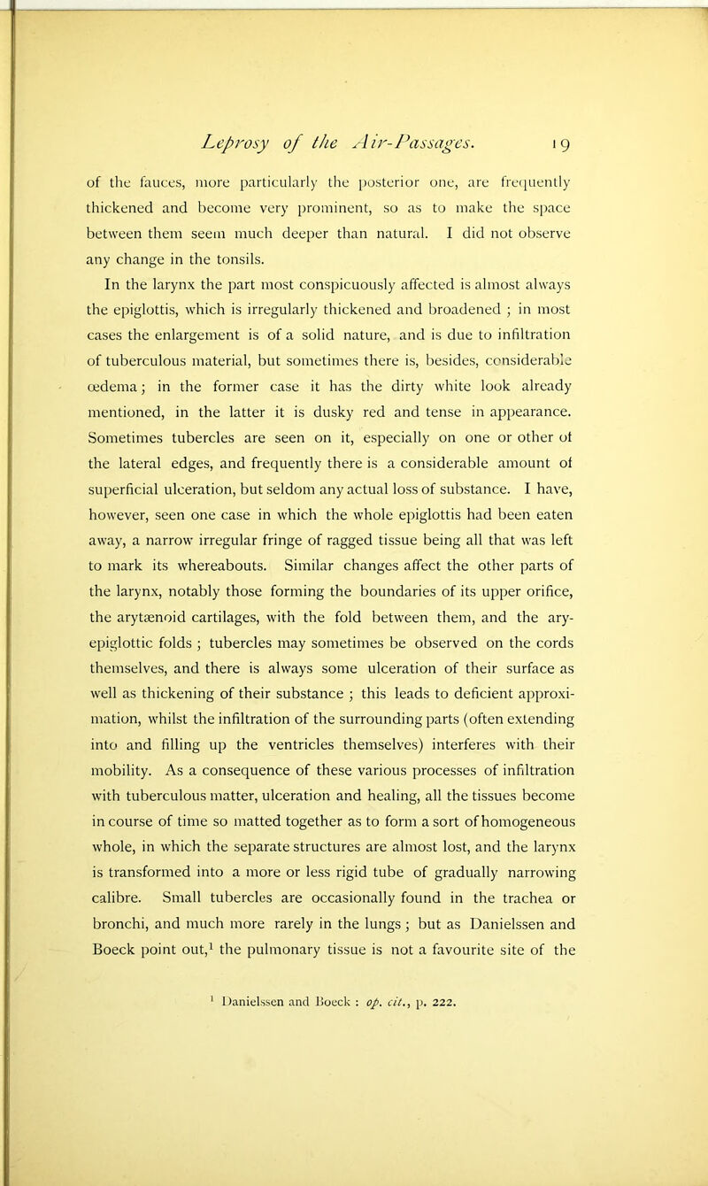 of the fauces, more particularly the posterior one, are frequently thickened and become very prominent, so as to make the space between them seem much deeper than natural. I did not observe any change in the tonsils. In the larynx the part most conspicuously affected is almost always the epiglottis, which is irregularly thickened and broadened ; in most cases the enlargement is of a solid nature, and is due to infiltration of tuberculous material, but sometimes there is, besides, considerable oedema; in the former case it has the dirty white look already mentioned, in the latter it is dusky red and tense in appearance. Sometimes tubercles are seen on it, especially on one or other ot the lateral edges, and frequently there is a considerable amount ot superficial ulceration, but seldom any actual loss of substance. I have, however, seen one case in which the whole epiglottis had been eaten away, a narrow irregular fringe of ragged tissue being all that was left to mark its whereabouts. Similar changes affect the other parts of the larynx, notably those forming the boundaries of its upper orifice, the arytsenoid cartilages, with the fold between them, and the ary- epiglottic folds ; tubercles may sometimes be observed on the cords themselves, and there is always some ulceration of their surface as well as thickening of their substance ; this leads to deficient approxi- mation, whilst the infiltration of the surrounding parts (often extending into and filling up the ventricles themselves) interferes with their mobility. As a consequence of these various processes of infiltration with tuberculous matter, ulceration and healing, all the tissues become in course of time so matted together as to form a sort of homogeneous whole, in which the separate structures are almost lost, and the larynx is transformed into a more or less rigid tube of gradually narrowing calibre. Small tubercles are occasionally found in the trachea or bronchi, and much more rarely in the lungs ; but as Danielssen and Boeck point out,1 the pulmonary tissue is not a favourite site of the 1 Danielssen and Boeck : op. cit., p. 222.