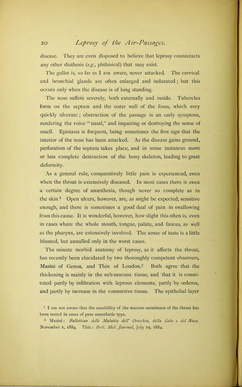 disease. They are even disposed to believe that leprosy counteracts any other diathesis (e.g., phthisical) that may exist. The gullet is, so far as I am aware, never attacked. The cervical and bronchial glands are often enlarged and indurated; but this occurs only when the disease is of long standing. The nose suffers severely, both externally and inside. Tubercles form on the septum and the outer wall of the fossa, which very quickly ulcerate ; obstruction of the passage is an early symptom, rendering the voice “ nasal,” and impairing or destroying the sense of smell. Epistaxis is frequent, being sometimes the first sign that the interior of the nose has been attacked. As the disease gains ground, perforation of the septum takes place, and in some instances more or less complete destruction of the bony skeleton, leading to great deformity. As a general rule, comparatively little pain is experienced, even when the throat is extensively diseased. In most cases there is even a certain degree of anaesthesia, though never so complete as in the skin.1 Open ulcers, however, are, as might be expected, sensitive enough, and there is sometimes a good deal of pain in swallowing from this cause. It is wonderful, however, how slight this often is, even in cases where the whole mouth, tongue, palate, and fauces, as well as the pharynx, are extensively involved. The sense of taste is a little blunted, but annulled only in the worst cases. The minute morbid anatomy of leprosy, as it affects the throat, has recently been elucidated by two thoroughly competent observers, Masini of Genoa, and Thin of London.'2 Both agree that the thickening is mainly in the sub-mucous tissue, and that it is consti- tuted partly by infiltration with leprous elements, partly by oedema, and partly by increase in the connective tissue. The epithelial layer 1 I am not aware that the sensibility of the mucous membrane of the throat has been tested in cases of pure anaesthetic type. 2 Masini: Bollettino delle Malattie dell' Orecchio, della Gola e del Naso. November I, 1884. Thin: Brit. Med. Journal, J uly 19, 1884.