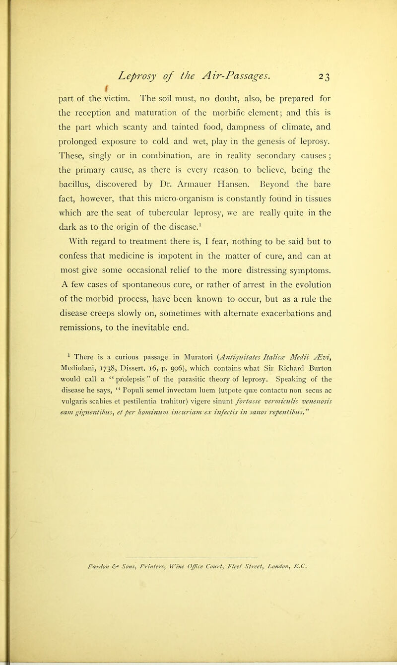 I part of the victim. The soil must, no doubt, also, be prepared for the reception and maturation of the morbific element; and this is the part which scanty and tainted food, dampness of climate, and prolonged exposure to cold and wet, play in the genesis of leprosy. These, singly or in combination, are in reality secondary causes ; the primary cause, as there is every reason to believe, being the bacillus, discovered by Dr. Armauer Hansen. Beyond the bare fact, however, that this micro-organism is constantly found in tissues which are the seat of tubercular leprosy, we are really quite in the dark as to the origin of the disease.1 With regard to treatment there is, I fear, nothing to be said but to confess that medicine is impotent in the matter of cure, and can at most give some occasional relief to the more distressing symptoms. A few cases of spontaneous cure, or rather of arrest in the evolution of the morbid process, have been known to occur, but as a rule the disease creeps slowly on, sometimes with alternate exacerbations and remissions, to the inevitable end. 1 There is a curious passage in Muratori (Antiquitates Italictz Medii ALvi, Mediolani, 1738, Dissert. 16, p. 906), which contains what Sir Richard Burton would call a “ prolepsis ” of the parasitic theory of leprosy. Speaking of the disease he says, “ Populi semel invectam luem (utpote quce contactu non secus ac vulgaris scabies et pestilentia trahitur) vigere sinunt fortasse vermiculis venenosis earn gignentibus, et per hominum incuriam ex infect is in sanos repent Huts.” Pardon Sons, Printers, JVine Office Court, Fleet Street, London, E.C,