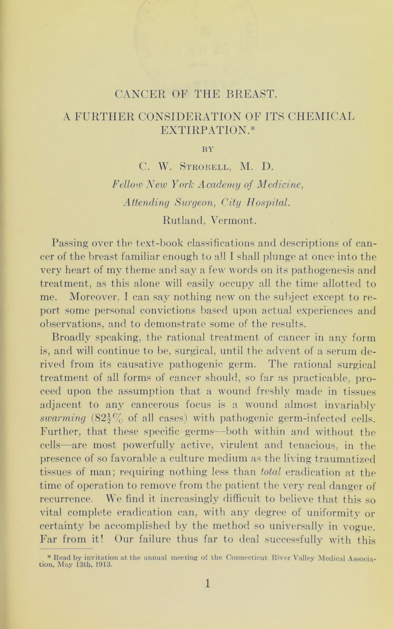 CANCER OF THE BREAST. A FURTHER CONSIDERATION OF ITS CHEMICAL EXTIRPATION.* BY C. W. Sthobell, M. D. Fellow New York Academy of Medicine, Attending Surgeon, City Hospital. Rutland, Vermont. Passing over the text-book classifications and descriptions of can- cer of the breast familiar enough to all I shall plunge at once into the very heart of my theme and say a few words on its pathogenesis and treatment, as this alone will easily occupy all the time allotted to me. Moreover. I can say nothing new on the subject except to re- port some personal convictions based upon actual experiences and observations, and to demonstrate some of the results. Broadly speaking, the rational treatment of cancer in any form is, and will continue to be, surgical, until the advent of a serum de- rived from its causative pathogenic germ. The rational surgical treatment of all forms of cancer should, so far as practicable, pro- ceed upon the assumption that a wound freshly made in tissues adjacent to any cancerous focus is a wound almost invariably swarming (821% of all cases) with pathogenic germ-infected cells. Further, that these specific germs—both within and without the cells—are most powerfully active, virulent and tenacious, in the presence of so favorable a culture medium as the living traumatized tissues of man; requiring nothing less than total eradication at the time of operation to remove from the patient the very real danger of recurrence. We find it increasingly difficult to believe that this so vital complete eradication can, with any degree of uniformity or certainty be accomplished by the method so universally in vogue. Far from it! Our failure thus far to deal successfully with this * Bead by invitation at the annual meeting of the Connecticut River Valley Medical Associa- tion, May 13th, 1913.