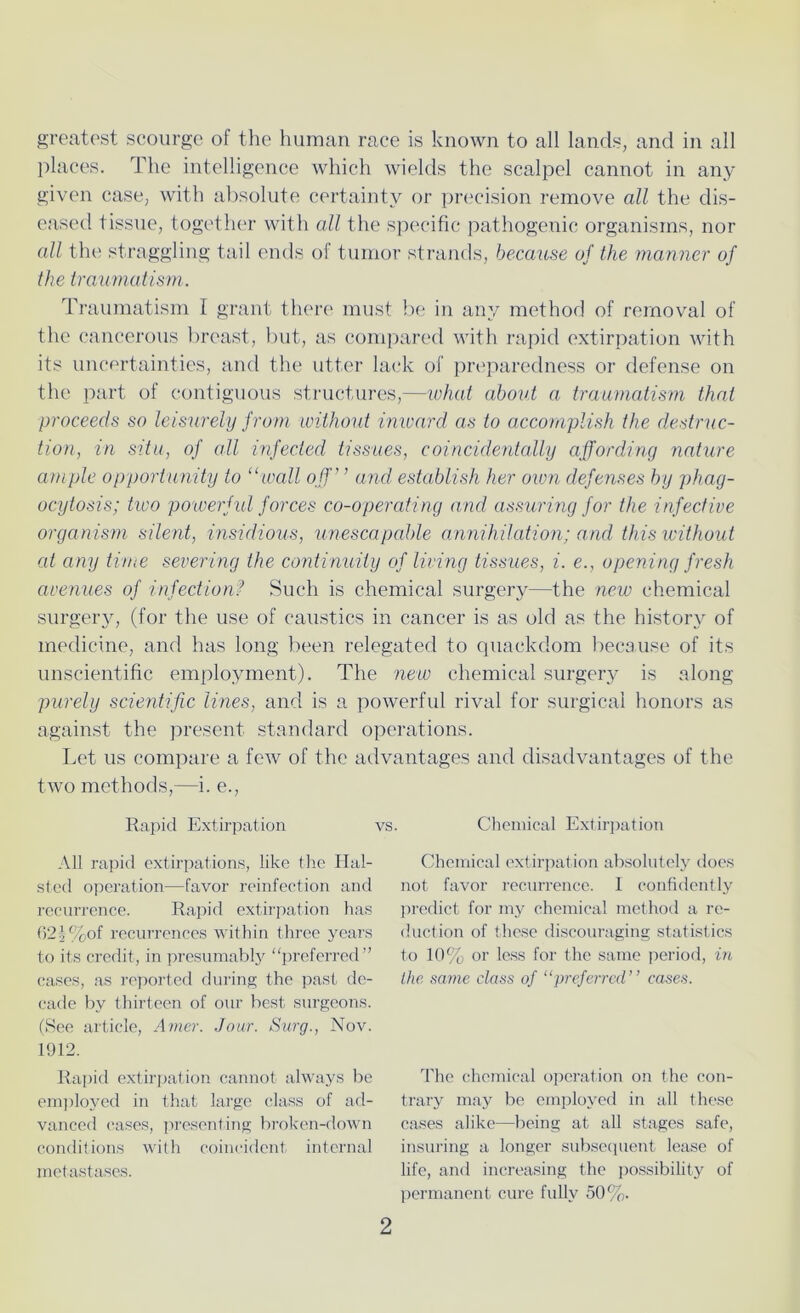 greatest scourge of the human race is known to all lands, and in all places. The intelligence which wields the scalpel cannot in any given case, with absolute certainty or precision remove all the dis- eased tissue, together with all the specific pathogenic organisms, nor all the straggling tail ends of tumor strands, because of the manner of the traumatism. Traumatism I grant there must be in any method of removal of the cancerous breast, but, as compared with rapid extirpation with its uncertainties, and the utter lack of preparedness or defense on the part of contiguous structures,—what about a traumatism that proceeds so leisurely from without inward as to accomplish the destruc- tion, in situ, of all infected tissues, coincidentally affording nature ample opportunity to “wall off’ ’ and establish her own defenses by phag- ocytosis; two powerful forces co-operating and assuring for the infective organism silent, insidious, unescapable annihilation; and this without at any time severing the continuity of living tissues, i. e., opening fresh avenues of infection? Such is chemical surgery—the new chemical surgery, (for the use of caustics in cancer is as old as the history of medicine, and has long been relegated to quackdom because of its unscientific employment). The new chemical surgery is along purely scientific lines, and is a powerful rival for surgical honors as against the present standard operations. Let us compare a few of the advantages and disadvantages of the two methods,—i. e., Rapid Extirpation vs. All rapid extirpations, like the Hal- sted operation—favor reinfection and recurrence. Rapid extirpation has 62^%of recurrences Avithin three years to its credit, in presumably “preferred” cases, as reported during the past de- cade by thirteen of our best surgeons. (See article, Amer. Jour. Surg., Nov. 1912. Rapid extirpation cannot always be employed in that large class of ad- vanced cases, presenting broken-down conditions with coincident internal metastases. Chemical Extirpation Chemical extirpation absolutely does not favor recurrence. I confidently predict for my chemical method a re- duction of these discouraging statistics to 10% or less for the same period, in the same class of “preferred” cases. The chemical operation on the con- trary may be employed in all these cases alike—being at all stages safe, insuring a longer subsequent lease of life, and increasing the possibility of permanent cure fully 50%.
