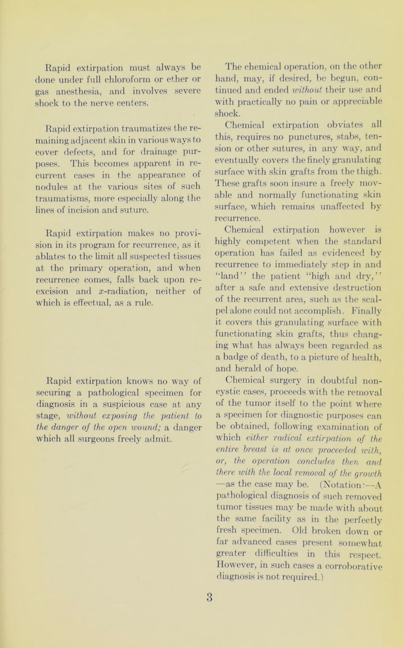 Rapid extirpation must always be done under full chloroform or ether or gas anesthesia, and involves severe shock to the nerve centers. Rapid extirpation traumatizes the re- maining adjacent skin in various ways to cover defects, and for drainage pur- poses. This becomes apparent in re- current cases in the appearance of nodules at the various sites of such traumatisms, more especially along the lines of incision and suture. Rapid extirpation makes no provi- sion in its program for recurrence, as it ablates to the limit all suspected tissues at the primary operation, and when recurrence comes, falls back upon re- excision and x-radiation, neither of which is effectual, as a rule. Rapid extirpation knows no way of securing a pathological specimen for diagnosis in a suspicious case at any stage, without exposing the patient to the danger of the open wound; a danger which all surgeons freely admit. The chemical operation, on t he other hand, may, if desired, be begun, con- tinued and ended iwithout their use and with practically no pain or appreciable shock. Chemical extirpation obviates all this, requires no punctures, stabs, ten- sion or other sutures, in any way, and eventually covers the finely granulating surface with skin grafts from the thigh. These grafts soon insure a freely mov- able and normally functionating skin surface, which remains unaffected by recurrence. Chemical extirpation however is highly competent when the standard operation has failed as evidenced by recurrence to immediately step in and ‘‘land” the patient “high and dry,” after a safe and extensive destruction of the recurrent area, such as the scal- pel alone could not accomplish. Finally it covers this granulating surface with functionating skin grafts, thus chang- ing what has always been regarded as a badge of death, to a picture of health, and herald of hope. Chemical surgery in doubtful non- cystic cases, proceeds with the removal of the tumor itself to the point where a specimen for diagnostic purposes can be obtained, following examination of which either radical extirpation of the entire breast is at once proceeded with, or, the operation concludes then and there with the local removal of the growth —as the case may be. (Notation:—A pathological diagnosis of such removed tumor tissues may be made with about the same facility as in the perfectly fresh specimen. Old broken down or far advanced cases present somewhat greater difficulties in this respect. However, in such cases a corroborative diagnosis is not required.)