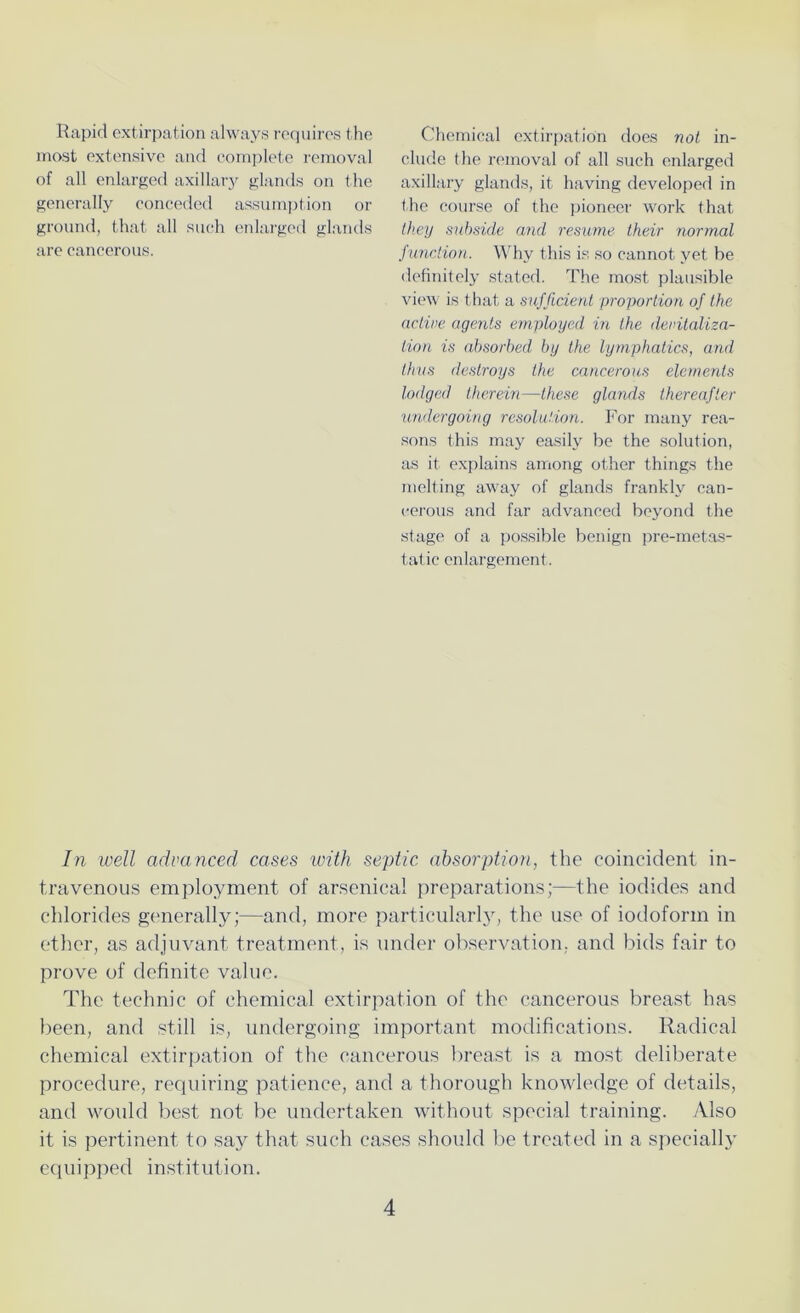 Rapid extirpation always requires the most extensive and complete removal of all enlarged axillary glands on the generally conceded assumption or ground, that all such enlarged glands are cancerous. Chemical extirpation does not in- clude the removal of all such enlarged axillary glands, it having developed in the course of the pioneer work that they subside and resume their normal function. Why this is so cannot yet he definitely stated. The most plausible view is that a sufficient proportion of the active agents employed in the devitaliza- tion is absorbed by the lymphatics, and thus destroys the cancerous elements lodged therein—these glands thereafter undergoing resolution. For many rea- sons this may easily be the solution, as it explains among other things the melting away of glands frankly can- cerous and far advanced beyond the stage of a possible benign pre-metas- tatic enlargement. In well advanced cases with septic absorption, the coincident in- travenous employment of arsenical preparations;—the iodides and chlorides generally;—and, more particularly, the use of iodoform in ether, as adjuvant treatment, is under observation, and bids fair to prove of definite value. The technic of chemical extirpation of the cancerous breast has been, and still is, undergoing important modifications. Radical chemical extirpation of the cancerous breast is a most deliberate procedure, requiring patience, and a thorough knowledge of details, and would best not be undertaken without special training. Also it is pertinent to say that such cases should be treated in a specially equipped institution.