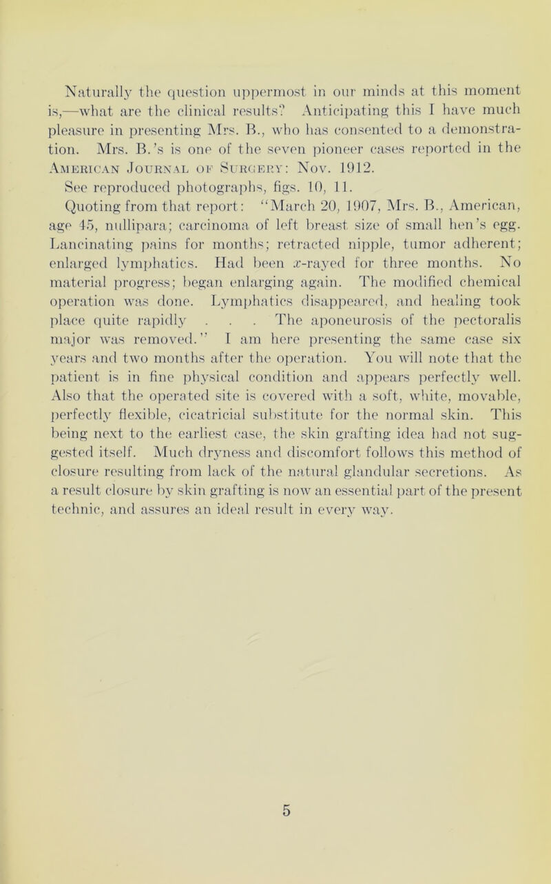 Naturally the question uppermost in our minds at this moment is,—what are the clinical results? Anticipating this I have much pleasure in presenting Mrs. B., who has consented to a demonstra- tion. Mrs. B.’s is one of the seven pioneer cases reported in the American Journal of Surgery: Nov. 1912. See reproduced photographs, figs. 10, 11. Quoting from that report: “March 20, 1907, Mrs. B., American, age 45, nullipara; carcinoma of left breast size of small hen’s egg. Lancinating pains for months; retracted nipple, tumor adherent; enlarged lymphatics. Had been x-rayed for three months. No material progress; began enlarging again. The modified chemical operation was done. Lymphatics disappeared, and healing took place quite rapidly . . . The aponeurosis of the pectoralis major was removed.” I am here presenting the same case six years and two months after the operation. You will note that the patient is in fine physical condition and appears perfectly well. Also that the operated site is covered with a soft, white, movable, perfectly flexible, cicatricial substitute for the normal skin. This being next to the earliest case, the skin grafting idea had not sug- gested itself. Much dryness and discomfort follows this method of closure resulting from lack of the natural glandular secretions. As a result closure by skin grafting is now an essential part of the present technic, and assures an ideal result in every way.