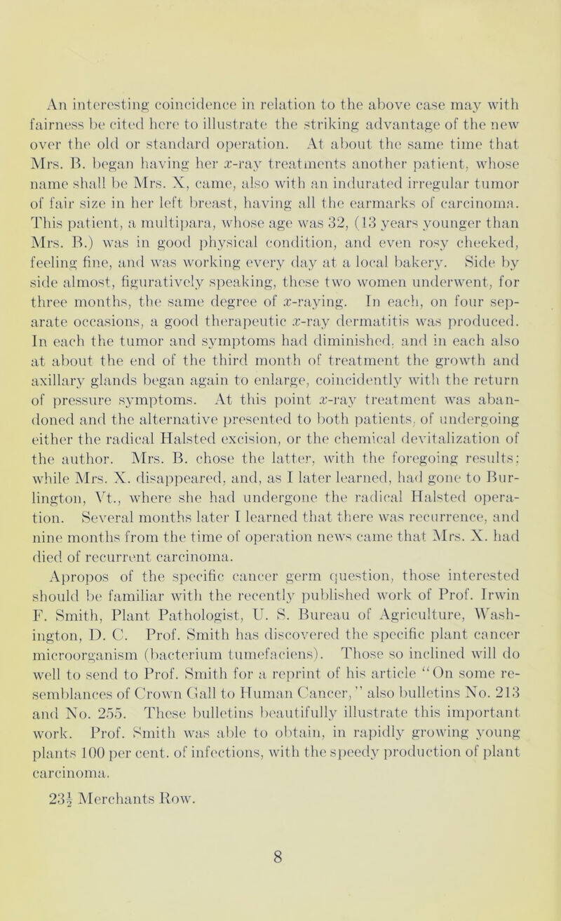fairness be cited here to illustrate the striking advantage of the new over the old or standard operation. At about the same time that Mrs. B. began having her x-ray treatments another patient, whose name shall be Mrs. X, came, also with an indurated irregular tumor of fair size in her left breast, having all the earmarks of carcinoma. This patient, a multipara, whose age was 32, (13 years younger than Mrs. B.) was in good physical condition, and even rosy cheeked, feeling fine, and was working every day at a local bakery. Side by side almost, figuratively speaking, these two women underwent, for three months, the same degree of x-raying. In each, on four sep- arate occasions, a good therapeutic x-ray dermatitis was produced. In each the tumor and symptoms had diminished, and in each also at about the end of the third month of treatment the growth and axillary glands began again to enlarge, coincidently with the return of pressure symptoms. At this point x-ray treatment was aban- doned and the alternative presented to both patients, of undergoing either the radical Halstecl excision, or the chemical devitalization of the author. Mrs. B. chose the latter, with the foregoing results: while Mrs. X. disappeared, and, as I later learned, had gone to Bur- lington, Vt., where she had undergone the radical Halsted opera- tion. Several months later I learned that there was recurrence, and nine months from the time of operation news came that Mrs. X. had died of recurrent carcinoma. Apropos of the specific cancer germ question, those interested should be familiar with the recently published work of Prof. Irwin F. Smith, Plant Pathologist, U. S. Bureau of Agriculture, Wash- ington, D. C. Prof. Smith has discovered the specific plant cancer microorganism (bacterium tumefaciens). Those so inclined will do well to send to Prof. Smith for a reprint of his article “On some re- semblances of Crown Gall to Human Cancer, ” also bulletins No. 213 and No. 255. These bulletins beautifully illustrate this important work. Prof. Smith was able to obtain, in rapidly growing young- plants 100 per cent, of infections, with the speedy production of plant carcinoma. 23| Merchants Row. 8